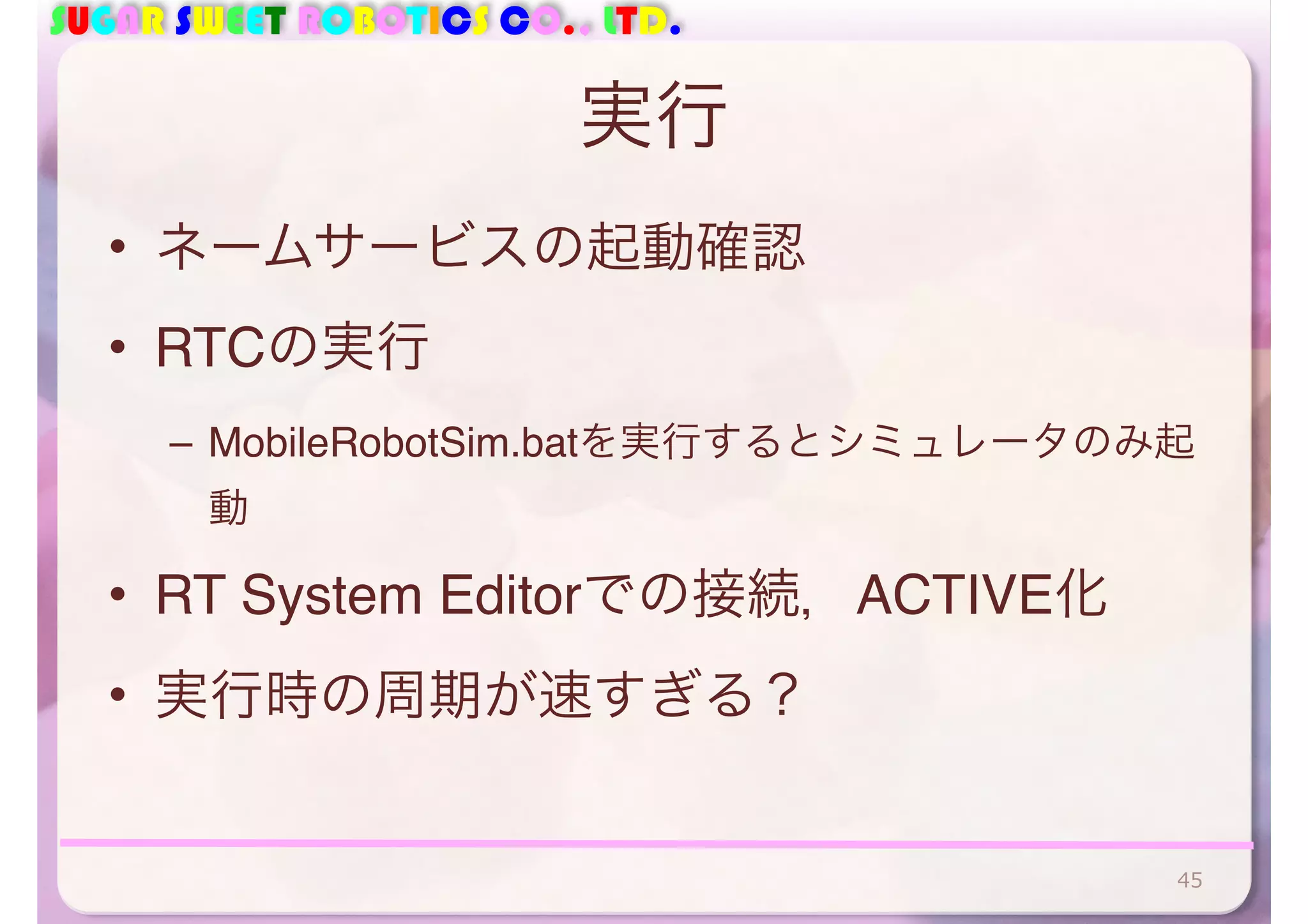 SUGAR SWEET ROBOTICS CO., LTD.
実行
• ネームサービスの起動確認
• RTCの実行
– MobileRobotSim.batを実行するとシミュレータのみ起
動
• RT System Editorでの接続，ACTIVE化
• 実行時の周期が速すぎる？
45
 