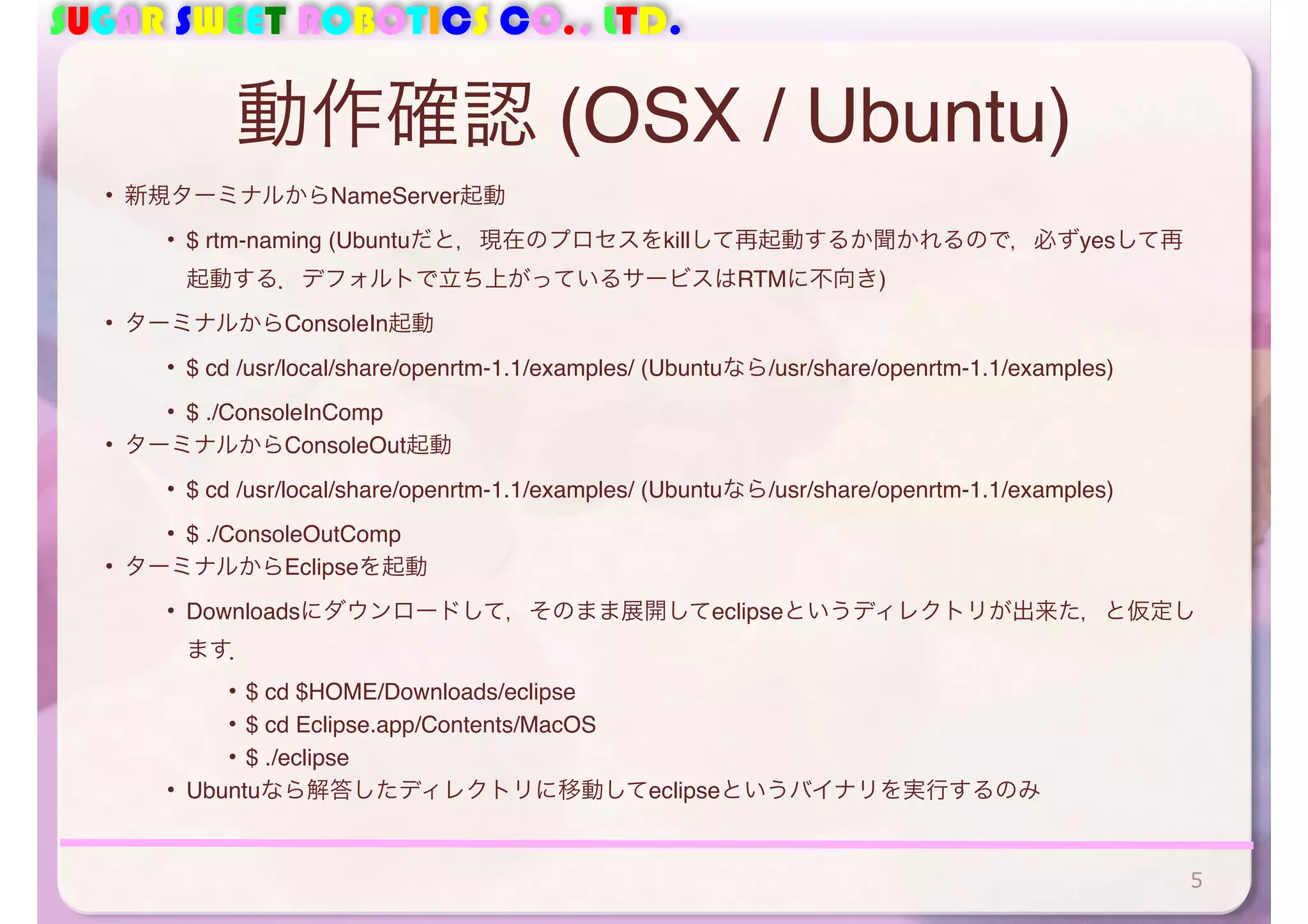 SUGAR SWEET ROBOTICS CO., LTD.
動作確認 (OSX / Ubuntu)
• 新規ターミナルからNameServer起動
• $ rtm-naming (Ubuntuだと，現在のプロセスをkillして再起動するか聞かれるので，必ずyesして再
起動する．デフォルトで立ち上がっているサービスはRTMに不向き)
• ターミナルからConsoleIn起動
• $ cd /usr/local/share/openrtm-1.1/examples/ (Ubuntuなら/usr/share/openrtm-1.1/examples)
• $ ./ConsoleInComp
• ターミナルからConsoleOut起動
• $ cd /usr/local/share/openrtm-1.1/examples/ (Ubuntuなら/usr/share/openrtm-1.1/examples)
• $ ./ConsoleOutComp
• ターミナルからEclipseを起動
• Downloadsにダウンロードして，そのまま展開してeclipseというディレクトリが出来た，と仮定し
ます．
• $ cd $HOME/Downloads/eclipse
• $ cd Eclipse.app/Contents/MacOS
• $ ./eclipse
• Ubuntuなら解答したディレクトリに移動してeclipseというバイナリを実行するのみ
5
 