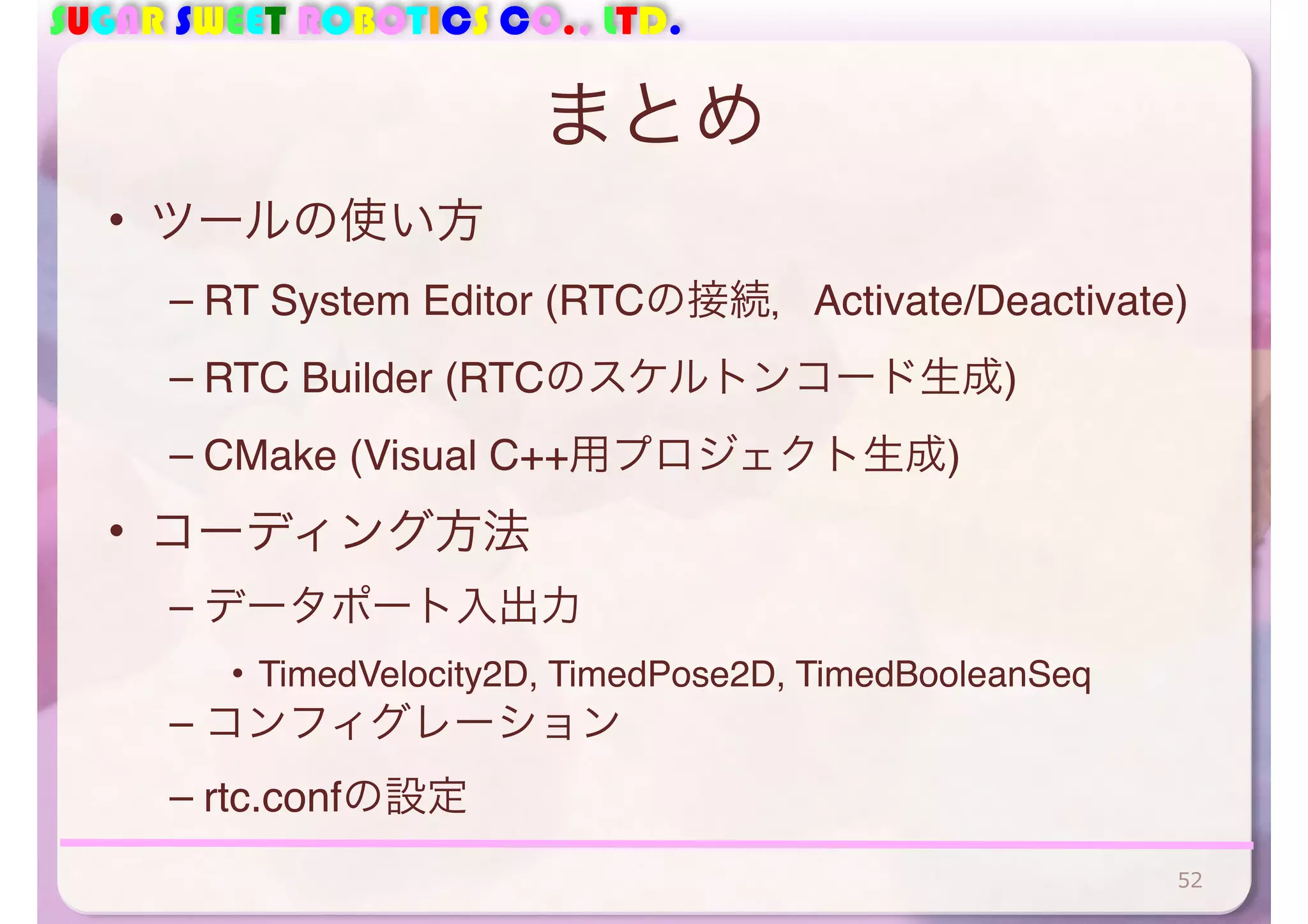 SUGAR SWEET ROBOTICS CO., LTD.
まとめ
• ツールの使い方
– RT System Editor (RTCの接続，Activate/Deactivate)
– RTC Builder (RTCのスケルトンコード生成)
– CMake (Visual C++用プロジェクト生成)
• コーディング方法
– データポート入出力
• TimedVelocity2D, TimedPose2D, TimedBooleanSeq
– コンフィグレーション
– rtc.confの設定
52
 