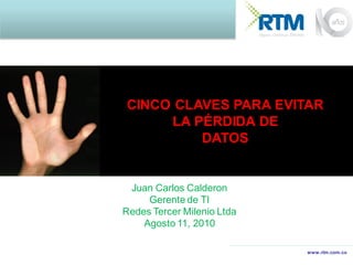 CINCO CLAVES PARA EVITAR
     LA PÉRDIDA DE
         DATOS


 Juan Carlos Calderon
     Gerente de TI
Redes Tercer Milenio Ltda
    Agosto 11, 2010

                            www.rtm.com.co
 