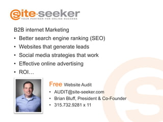 B2B internet Marketing
• Better search engine ranking (SEO)
• Websites that generate leads
• Social media strategies that work
• Effective online advertising
• ROI…

               Free Website Audit
               • AUDIT@site-seeker.com
               • Brian Bluff, President & Co-Founder
               • 315.732.9281 x 11
 