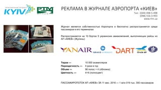 РЕКЛАМА В ЖУРНАЛЕ АЭРОПОРТА «КИЕВ»
Тел.: (044) 498-5-498
(098) 556-3-993
www.rtm.ua
Журнал является собственностью Аэропорта и бесплатно распространяется среди
пассажиров в его терминалах
Распространяется на 10 бортах 5 украинских авиакомпаний, выполняющих рейсы из
АП «КИЕВ» (Жуляны)
Тираж — 10 000 экземпляров
Периодичность — 4 раза в год
Объем — 96 полос + 4 (обложка)
Цветность — 4+4 (полноцвет)
ПАССАЖИРОПОТОК АП «КИЕВ» ЗА 11 мес. 2016 — 1 млн 019 тыс. 300 пассажиров
 