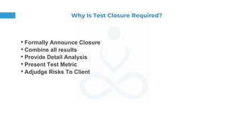 Why Is Test Closure Required?
• Formally Announce Closure
• Combine all results
• Provide Detail Analysis
• Present Test Metric
• Adjudge Risks To Client
 