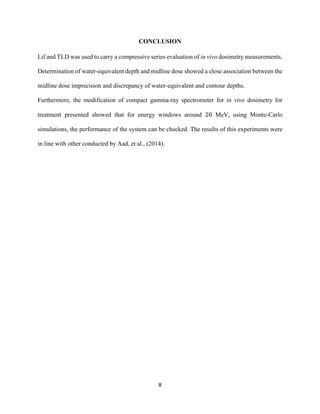 8
CONCLUSION
Lif and TLD was used to carry a compressive series evaluation of in vivo dosimetry measurements.
Determination of water-equivalent depth and midline dose showed a close association between the
midline dose imprecision and discrepancy of water-equivalent and contour depths.
Furthermore, the modification of compact gamma-ray spectrometer for in vivo dosimetry for
treatment presented showed that for energy windows around 20 MeV, using Monte-Carlo
simulations, the performance of the system can be checked. The results of this experiments were
in line with other conducted by Aad, et al., (2014).
 