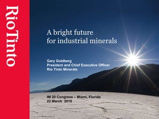 A bright future  for industrial minerals Gary Goldberg President and Chief Executive Officer Rio Tinto Minerals IM 20 Congress – Miami, Florida 22 March  2010 