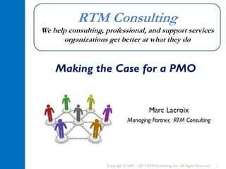 Copyright © 2007 – 2015 RTM Consulting, Inc. All Rights Reserved 1
RTM Consulting
We help consulting, professional, and support services
organizations get better at what they do
Making the Case for a PMO
Marc Lacroix
Managing Partner, RTM Consulting
 