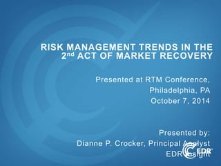 1
Presented at RTM Conference,
Philadelphia, PA
October 7, 2014
Presented by:
Dianne P. Crocker, Principal Analyst
EDR Insight
RISK MANAGEMENT TRENDS IN THE
2nd ACT OF MARKET RECOVERY
 