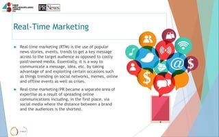 Real-Time Marketing
 Real-time marketing (RTM) is the use of popular
news stories, events, trends to get a key message
ac...