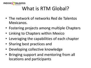 What is RTM Global?
• The network of networks Red de Talentos
Mexicanos.
• Fostering projects among multiple Chapters
• Linking to Chapters within Mexico
• Leveraging the capabilities of each chapter
• Sharing best practices and
• Developing collective knowledge
• Bringing support and mentoring from all
locations and participants

 