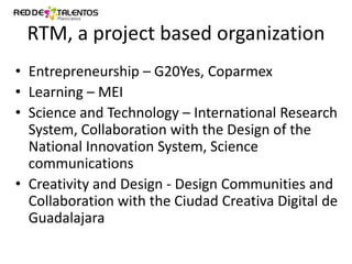 RTM, a project based organization
• Entrepreneurship – G20Yes, Coparmex
• Learning – MEI
• Science and Technology – International Research
System, Collaboration with the Design of the
National Innovation System, Science
communications
• Creativity and Design - Design Communities and
Collaboration with the Ciudad Creativa Digital de
Guadalajara

 
