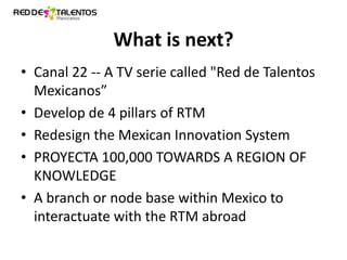 What is next?
• Canal 22 -- A TV serie called "Red de Talentos
Mexicanos”
• Develop de 4 pillars of RTM
• Redesign the Mexican Innovation System
• PROYECTA 100,000 TOWARDS A REGION OF
KNOWLEDGE
• A branch or node base within Mexico to
interactuate with the RTM abroad

 