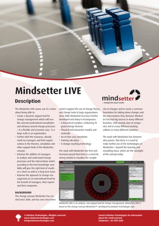 Mindsetter LIVE
Description
The Mindsetter LIVE comes out of a vision      used to support the use of change theory        xity of changes and to create a common
about being able to:                           and change tools in large organizations.        foundation for talking about changes and
•   reate a dynamic support-tool for
   C                                           Since 2006 Mindsetter has been further          the interventions they demand. Mindset-
   change management which will ena-           developed and today it encompasses:             ter has had big success in many different
   ble concrete professional consultation      •   theoretical complex, embracing 10
                                                  A                                            branches, with varying sizes of compa-
   and advisory around change processes           grand change theories                        nies and in many different working
   – in a flexible and economic way – in a     •   hysical and interactive models and
                                                  P                                            cultures in many different countries.
   large scale in an organization.                materials.
•   urther elicit the resources, already
   F                                           •   n on-line case-simulation
                                                  A                                            The work with Mindsetter has however
   made by managers and their organi-          •   raining role-plays
                                                  T                                            also proven, that there is a need to
   zations in the theories, simulation and     •   change-coaching technology
                                                  A                                            make further use of the technologies of
   other support-tools of the Mindsetter                                                       Mindsetter – beyond the learning and
   concept.                                    The work with Mindsetter has first and          consulting focus, which are the strengths
•   nhance the abilities of managers
   E                                           foremost proved that there is a need for        of the concept today.
   to analyze and understand change            strong models to visualize the comple-
   processes and the interventions which
   according to the best knowledge avai-
   lable will give the right kind of results
   on a short as well as a long term basis.
•  mprove the approach to change ma-
   I
   nagement on an international level for
   the benefit of managers, their reports
   and their companies.

BACKGROUND
The change concept Mindsetter has exi-
sted since 2006, and has ever since been
                                               Mindsetter LIVE is an analysis- and support-tool for change management. Mindsetter LIVE is
                                               based on the change concept Mindsetter™, developed by Relation Technologies ApS.



         © Relation Technologies. Allrights reserved.                                     Contact Relation Technologies for information
         www.relationtechnologies.com                                                     about the retail-network
         info@relationtechnologies.com                                                    Telephone: +45 7070 2030
 