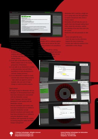 •   indsetter LIVE is used by a single per-
                                                                                               M
                                                                                               son or group who uses the application
                                                                                               to register and process data about a
                                                                                               change project
                                                                                            •   indsetter LIVE will help the users to
                                                                                               M
                                                                                               qualify their data through making them
                                                                                               reflect about the relevance, realism
                                                                                               and labeling of the data they enter into
                                                                                               the system
                                                                                            •   indsetter LIVE will potentially be able
                                                                                               M
                                                                                               to:
                                                                                                Advice and guide the users
                                                                                               -
These needs include:                           User-scenarios:                                  Coach the users to new reflections
                                                                                               -
1)   o be able to access Mindsetter’s
    T                                          •   indsetter LIVE is a software applica-
                                                  M                                             Support the users in planning
                                                                                               -
    knowledge and models flexibly and             tion which can be used on the spot              rovide data-collection platform from
                                                                                               -P
    independently of training programs            in training sessions or in consultancy          stakeholders in the change
    and of support from consultants               situations
2)   o be able to use Mindsetter’s models
    T                                          •   indsetter LIVE will be a strong
                                                  M
    to enhance the manager’s individual           stakeholder management tool across
    analysis and mapping of stakeholders          projects or as a stand-alone on one
    in changes and their ‘positions’ in the       project stakeholder analysis  
    change process.
3)   o be able to link different stake-
    T
    holder-analysis tools to the change
    perspective of Mindsetter.                                                                                           Stakeholder
4)   o be able to use Mindsetter’s models
    T
    as documentation-tool and follow-
    up platform to track development in
    concrete change processes
5)   o use Mindsetter’s models to create
    T
    concrete data around change projects
    – data which can again be used to
    evaluate risks and costs of large                                                                                 Theory advice
    change or implementation projects.

Target groups:
The target groups for Mindsetter LIVE are:
•   anagers at all hierarchical levels who
   M
   have been introduced to and worked
   with the Mindsetter concept
•   roject managers who have been
   P
   introduced to and worked with the
   Mindsetter concept                                                                       Activity for a stakeholder and schedule
•  nternal consultants and trainers who
   I
   have been introduced to or certified in
   using the Mindsetter concept
•   xternal consultants and trainers who
   E
   have been introduced to or certified in
   using the Mindsetter concept
•   cademy staff responsible for content
   A
   on training programs within the field of
   change management




         © Relation Technologies. Allrights reserved.                                   Contact Relation Technologies for information
         www.relationtechnologies.com                                                   about the retail-network
         info@relationtechnologies.com                                                  Telephone: +45 7070 2030
 