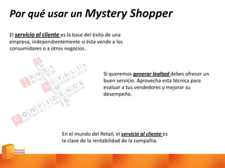 Por qué usar un Mystery Shopper
El servicio al cliente es la base del éxito de una
empresa, independientemente si ésta vende a los
consumidores o a otros negocios.
Si queremos generar lealtad debes ofrecer un
buen servicio. Aprovecha esta técnica para
evaluar a tus vendedores y mejorar su
desempeño.
En el mundo del Retail, el servicio al cliente es
la clave de la rentabilidad de la compañía.
 