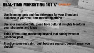 SUMMARYREAL-TIME MARKETING 101 //
Use listening tools and ﬁnd relevance for your brand and
audience in your real-time marketing efforts
Use your available data, glean from cultural insights to inform
your strategies and ideas
Think of real-time marketing beyond that catchy tweet or
Facebook post
Practice some restraint. Just because you can, doesn’t mean you
should.
 