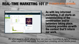 IT STARTS WITH LISTENINGREAL-TIME MARKETING 101 //
As with any informed
marketing, it all starts an
understanding of the
conversation and/or
behaviors taking place.
Listening provides us with
the context that’ll inform
our work.
We also need to think about how we can use listening to inform every
other aspect of our work, beyond just creating social media posts.
 