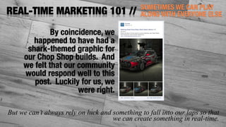 SOMETIMES WE CAN PLAY
ALONG WITH EVERYONE ELSEREAL-TIME MARKETING 101 //
But we can’t always rely on luck and something to fall into our laps so that
we can create something in real-time.
By coincidence, we
happened to have had a
shark-themed graphic for
our Chop Shop builds. And
we felt that our community
would respond well to this
post. Luckily for us, we
were right.
 