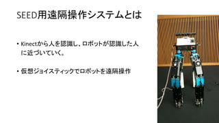 SEED用遠隔操作システムとは
• Kinectから人を認識し、ロボットが認識した人
に近づいていく。
• 仮想ジョイスティックでロボットを遠隔操作
 