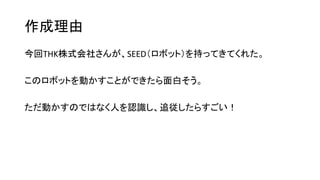 作成理由
今回THK株式会社さんが、SEED（ロボット）を持ってきてくれた。
このロボットを動かすことができたら面白そう。
ただ動かすのではなく人を認識し、追従したらすごい！
 