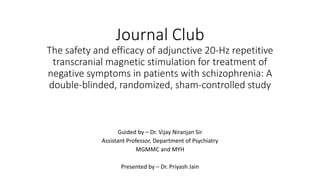 Journal Club
The safety and efficacy of adjunctive 20-Hz repetitive
transcranial magnetic stimulation for treatment of
negative symptoms in patients with schizophrenia: A
double-blinded, randomized, sham-controlled study
Guided by – Dr. Vijay Niranjan Sir
Assistant Professor, Department of Psychiatry
MGMMC and MYH
Presented by – Dr. Priyash Jain
 