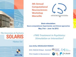 4th Annual
      Computational
      Neurosciences
      Workshop
      Marseille

                    Brain stimulation:
Neuro-computational, Experimental, and Clinical approaches
               May 31st – June 1st 2012



        rTMS Treatment in Psychiatry:
          Stimulation or Interaction?

  Jean-Arthur MICOULAUD-FRANCHI

  M.D. Chef de Clinique - Assistant

  Ph.D. Student in Neuroscience
 