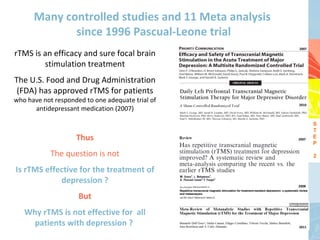 Many controlled studies and 11 Meta analysis
             since 1996 Pascual-Leone trial
                                                     2007
rTMS is an efficacy and sure focal brain
        stimulation treatment
The U.S. Food and Drug Administration
 (FDA) has approved rTMS for patients
who have not responded to one adequate trial of
                                                     2010
      antidepressant medication (2007)

                                                            S
                                                            T
                    Thus                             2007
                                                            E
                                                            P

            The question is not                             2

Is rTMS effective for the treatment of
            depression ?                             2008


                     But
   Why rTMS is not effective for all
     patients with depression ?                      2011
 