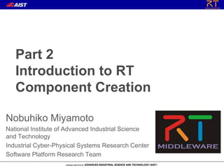 Part 2
Introduction to RT
Component Creation
Nobuhiko Miyamoto
National Institute of Advanced Industrial Science
and Technology
Industrial Cyber-Physical Systems Research Center
Software Platform Research Team
 