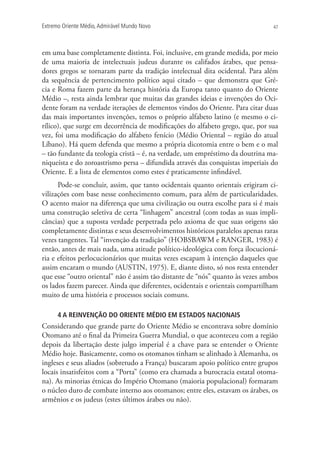 Extremo Oriente Médio,Admirável Mundo Novo 47
em uma base completamente distinta. Foi, inclusive, em grande medida, por meio
de uma maioria de intelectuais judeus durante os califados árabes, que pensa-
dores gregos se tornaram parte da tradição intelectual dita ocidental. Para além
da sequência de pertencimento político aqui citado – que demonstra que Gré-
cia e Roma fazem parte da herança história da Europa tanto quanto do Oriente
Médio –, resta ainda lembrar que muitas das grandes ideias e invenções do Oci-
dente foram na verdade iterações de elementos vindos do Oriente. Para citar duas
das mais importantes invenções, temos o próprio alfabeto latino (e mesmo o ci-
rílico), que surge em decorrência de modificações do alfabeto grego, que, por sua
vez, foi uma modificação do alfabeto fenício (Médio Oriental – região do atual
Líbano). Há quem defenda que mesmo a própria dicotomia entre o bem e o mal
– tão fundante da teologia cristã – é, na verdade, um empréstimo da doutrina ma-
niqueísta e do zoroastrismo persa – difundida através das conquistas imperiais do
Oriente. E a lista de elementos como estes é praticamente infindável.
Pode-se concluir, assim, que tanto ocidentais quanto orientais erigiram ci-
vilizações com base nesse conhecimento comum, para além de particularidades.
O acento maior na diferença que uma civilização ou outra escolhe para si é mais
uma construção seletiva de certa “linhagem” ancestral (com todas as suas impli-
câncias) que a suposta verdade perpetrada pelo axioma de que suas origens são
completamente distintas e seus desenvolvimentos históricos paralelos apenas raras
vezes tangentes. Tal “invenção da tradição” (HOBSBAWM e RANGER, 1983) é
então, antes de mais nada, uma atitude político-ideológica com força ilocucioná-
ria e efeitos perlocucionários que muitas vezes escapam à intenção daqueles que
assim encaram o mundo (AUSTIN, 1975). E, diante disto, só nos resta entender
que esse “outro oriental” não é assim tão distante de “nós” quanto às vezes ambos
os lados fazem parecer. Ainda que diferentes, ocidentais e orientais compartilham
muito de uma história e processos sociais comuns.
4 A REINVENÇÃO DO ORIENTE MÉDIO EM ESTADOS NACIONAIS
Considerando que grande parte do Oriente Médio se encontrava sobre domínio
Otomano até o final da Primeira Guerra Mundial, o que aconteceu com a região
depois da libertação deste julgo imperial é a chave para se entender o Oriente
Médio hoje. Basicamente, como os otomanos tinham se alinhado à Alemanha, os
ingleses e seus aliados (sobretudo a França) buscaram apoio político entre grupos
locais insatisfeitos com a “Porta” (como era chamada a burocracia estatal otoma-
na). As minorias étnicas do Império Otomano (maioria populacional) formaram
o núcleo duro de combate interno aos otomanos; entre eles, estavam os árabes, os
armênios e os judeus (estes últimos árabes ou não).
 