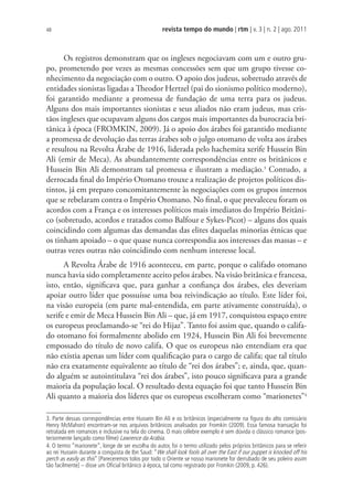 revista tempo do mundo | rtm | v. 3 | n. 2 | ago. 2011
48
Os registros demonstram que os ingleses negociavam com um e outro gru-
po, prometendo por vezes as mesmas concessões sem que um grupo tivesse co-
nhecimento da negociação com o outro. O apoio dos judeus, sobretudo através de
entidades sionistas ligadas a Theodor Hertzel (pai do sionismo político moderno),
foi garantido mediante a promessa de fundação de uma terra para os judeus.
Alguns dos mais importantes sionistas e seus aliados não eram judeus, mas cris-
tãos ingleses que ocupavam alguns dos cargos mais importantes da burocracia bri-
tânica à época (FROMKIN, 2009). Já o apoio dos árabes foi garantido mediante
a promessa de devolução das terras árabes sob o julgo otomano de volta aos árabes
e resultou na Revolta Árabe de 1916, liderada pelo hachemita xerife Hussein Bin
Ali (emir de Meca). As abundantemente correspondências entre os britânicos e
Hussein Bin Ali demonstram tal promessa e ilustram a mediação.3
Contudo, a
derrocada final do Império Otomano trouxe a realização de projetos políticos dis-
tintos, já em preparo concomitantemente às negociações com os grupos internos
que se rebelaram contra o Império Otomano. No final, o que prevaleceu foram os
acordos com a França e os interesses políticos mais imediatos do Império Britâni-
co (sobretudo, acordos e tratados como Balfour e Sykes-Picot) – alguns dos quais
coincidindo com algumas das demandas das elites daquelas minorias étnicas que
os tinham apoiado – o que quase nunca correspondia aos interesses das massas – e
outras vezes outras não coincidindo com nenhum interesse local.
A Revolta Árabe de 1916 aconteceu, em parte, porque o califado otomano
nunca havia sido completamente aceito pelos árabes. Na visão britânica e francesa,
isto, então, significava que, para ganhar a confiança dos árabes, eles deveriam
apoiar outro líder que possuísse uma boa reivindicação ao título. Este líder foi,
na visão europeia (em parte mal-entendida, em parte ativamente construída), o
xerife e emir de Meca Hussein Bin Ali – que, já em 1917, conquistou espaço entre
os europeus proclamando-se “rei do Hijaz”. Tanto foi assim que, quando o califa-
do otomano foi formalmente abolido em 1924, Hussein Bin Ali foi brevemente
empossado do título de novo califa. O que os europeus não entendiam era que
não existia apenas um líder com qualificação para o cargo de califa; que tal título
não era exatamente equivalente ao título de “rei dos árabes”; e, ainda, que, quan-
do alguém se autointitulava “rei dos árabes”, isto pouco significava para a grande
maioria da população local. O resultado desta equação foi que tanto Hussein Bin
Ali quanto a maioria dos líderes que os europeus escolheram como “marionetes”4
3. Parte dessas correspondências entre Hussein Bin Ali e os britânicos (especialmente na ﬁgura do alto comissário
Henry McMahon) encontram-se nos arquivos britânicos analisados por Fromkin (2009). Essa famosa transação foi
retratada em romances e inclusive na tela do cinema. O mais célebre exemplo é sem dúvida o clássico romance (pos-
teriormente lançado como ﬁlme) Lawrence da Arábia.
4. O termo “marionete”, longe de ser escolha do autor, foi o termo utilizado pelos próprios britânicos para se referir
ao rei Hussein durante a conquista de Ibn Saud: “We shall look fools all over the East if our puppet is knocked off his
perch as easily as this” [Pareceremos tolos por todo o Oriente se nosso marionete for derrubado de seu poleiro assim
tão facilmente] – disse um Oﬁcial britânico à época, tal como registrado por Fromkin (2009, p. 426).
 