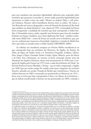 Extremo Oriente Médio,Admirável Mundo Novo 49
para seus mandatos não possuíam legitimidade suficiente para responder pelos
territórios que passaram a controlar (e, menos ainda, possuíam legitimidade para
representar os árabes como um todo). Mesmo no próprio Hijaz, e sob prote-
ção britânica, Hussein sofreu humilhante derrota entre os árabes. No início, a
Grã-Bretanha até tentou salvaguardar o reino de Hussein do domínio de Ibn Saud
(que também era aliado britânico),5
mas, depois de 1925, a Irmandade da Pureza
havia conquistado a totalidade do território que hoje corresponde à Arábia Sau-
dita. A Irmandade tentou, ainda, expandir suas fronteiras para áreas do mandato
britânico no Iraque e Jordânia, mas o bom diplomata Ibn Saud – também conhe-
cido como Abdul Aziz – tratou de firmar um acordo com os britânicos, que, por
sua vez, acabaram por massacrar a Irmandade e legitimar o reinado de Abdul Aziz
sob o que tinha se tornado então a Arábia Saudita (FROMKIN, 2009).6
As colônias (ou mandatos) europeus no Oriente Médio estenderam-se ao
que corresponde hoje aos territórios do Marrocos, da Argélia, da Tunísia, da
Líbia, do Egito, do Sudão, Israel e os Territórios Ocupados, Jordânia, Líbano,
Síria, Iraque, Chipre, Emirados Árabes Unidos, Qatar, Bahrein, parte do Iêmen
e de Omã. Esta colonização, no entanto, já havia começado mesmo antes da
dissolução do Império Otomano, durou mais precisamente de 1830 (com a con-
quista da Argélia pela França) até 1975 (com a saída dos britânicos de Omã). Ao
final da Primeira Guerra Mundial, a França – que já tinha conquistado a Argélia
em 1830 (que por muito tempo foi tratada como parte integrante do território
francês), assinado um acordo (Tratado de Bardo) que transformara a Tunísia em
colônia francesa em 1883 e instaurado um protetorado no Marrocos em 1912 –
ficou com as terras que hoje correspondem à Síria e ao Líbano. Já os britânicos –
que já tinham transformado o Kuwait em um protetorado em 1899 e tomado o
5.Abdul Aziz Ibn Saud contava com muito mais que apoio britânico, já que a aliança entre as casas (um dos nomes para
a família em árabe) Saud eWahhab remonta ao século XVIII, quando Muhammad Ibn Saud (fundador do primeiro estado
Saudita e antepassado de Ibn Saud) ofereceu proteção a Muhammad bin Abdul-Wahhab em Al-Dariya.A aliança entre a
de Wahhab e aquela de Ibn Saud era ainda bastante reforçada por frequentes casamentos entre as duas famílias. Desde
o ﬁnal de 1912 um movimento rival religioso wahhabita (al-Ikhuan al-Safa – Irmandade da Pureza) tomou força na atual
Arábia Saudita,o que impulsionou tanto militarmente Ibn Saud,quanto reforçou a legitimidade de seu apelo de conquista
da península arábica. Como havia ocorrido com o movimento original islâmico de Maomé, o movimento religioso da
Irmandade da Pureza diminuía ou até mesmo por vezes obliterava disputas tribais e outras disputas locais.
6. O wahhabismo pode ser considerado um movimento neotradicionalista que vai se hibridizar ao salaﬁsmo na década
de 1960, com a inﬂuência dos petrodólares sauditas. O salaﬁsmo, em sua busca por um islã original prega uma volta
ao califado, pois encontra o islã perfeito na época dos Rashidun (os primeiros califas). Muitos dos movimentos salaﬁstas
têm na volta ao califado uma substituição aos Estados nacionais de hoje. Muitos desses grupos salaﬁstas são, por isto,
antinacionalistas (mais que transnacionalistas) e oferecem amplo suporte aqueles militantes muçulmanos que fazem do
proselitismo do islã (seja através da violência ou não) sua causa universal. Nesse sentido, tanto o massacre da Irmanda-
de da Pureza por Ibn Saud quanto a relação cordial entre o reino saudita e a Inglaterra e os Estados Unidos, alimenta a
visão político-religiosa de algumas redes sunitas islamistas radicais tais como a al-Qaeda (fonte: comunicação pessoal
com Paulo Pinto). Para mais sobre o islã e a política, leia Islã: Religião e Civilização, de Paulo Pinto (2010).
 