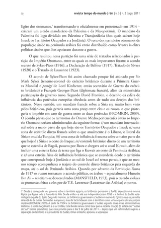 revista tempo do mundo | rtm | v. 3 | n. 2 | ago. 2011
50
Egito dos otomanos,7
transformando-o oficialmente em protetorado em 1914 –
criaram um estado mandatário da Palestina e da Mesopotâmia. O mandato da
Palestina foi logo dividido em Palestina e Transjordânia (dos quais saíram hoje
Israel, os Territórios Ocupados e a Jordânia). O resto dos territórios otomanos de
população árabe na península arábica foi então distribuído como favores às elites
políticas árabes que lhes apoiaram durante a guerra.
O que resultou nessa partição foi uma série de tratados relacionados à par-
tição do Império Otomano, entre os quais os mais importantes foram: o acordo
secreto de Sykes-Picot (1916), a Declaração de Balfour (1917), Tratado de Sèvres
(1920) e o Tratado de Lausanne (1923).
O acordo de Sykes-Picot foi assim chamado porque foi assinado por Sir
Mark Sykes (tenente-coronel do exército britânico durante a Primeira Guer-
ra Mundial e protégé de Lord Kitchener, então secretário de Guerra do exérci-
to britânico) e François Georges-Picot (diplomata francês), além da minoritária
participação do governo russo. Segundo David Fromkin, o desenho da esfera de
influência das potências europeias obedecia antes de tudo aos desejos dos bri-
tânicos. Nesse sentido, um mandato francês sobre a Síria era muito bem visto
pelos britânicos, pois geraria uma zona proxy entre eles e os russos, o que prote-
geria o império em caso de guerra entre as duas potências (FROMKIN, 2009).
O acordo previa que os territórios do Oriente Médio pertencentes então ao Impé-
rio Otomano seriam administrados da seguinte forma: i) um mandato internacio-
nal sobre a maior parte do que hoje são os Territórios Ocupados e Israel; ii) uma
zona de controle direto francês sobre o que atualmente é o Líbano, o litoral da
Síria e o sul da Turquia; iii) uma zona de influência francesa sobre a maior parte do
que hoje é a Síria e o oeste do Iraque; iv) controle britânico direto de um território
que se estendia de Bagdá, passava por Basra e chegava até o atual Kuwait, além de
incluir uma estreita faixa de terra que liga o Kuwait ao oeste da Península Arábica;
e v) uma estreita faixa de influência britânica que se estenderia desde o território
que corresponde hoje à Jordânia e ao sul de Israel até terras persas, e que ao mes-
mo tempo acompanhava o trajeto do controle direto britânico pela esquerda do
mapa, até o sul da Península Arábica. Quando por advento da Revolução Russa
de 1917 os russos tornaram o acordo público, os árabes – especialmente Hussein
Bin Ali – sentiram-se desacreditados (MANSFIELD, 1973), pois o tratado violava
as promessas feitas a eles por de T.E. Lawrence (Lawrence das Arábias) e outros.
7. Desde o começo de seu governo sobre o território egípcio, os britânicos pensaram o Sudão segundo uma mesma
lógica que ligava todo o ﬂuxo do rio Nilo. Desde então – e até sua independência em 1956 – o destino do Sudão esta-
ria ligado àquele do Egito. Segundo Fromkin, os britânicos governavam o Sudão em nome do Egito (o que os permitia
defendê-lo de outras demandas europeias), mas de facto lidavam com o território como se fosse parte de seu próprio
império (FROMKIN: 2009). A partir de 1924 e os britânicos governavam o Sudão segundo duas áreas administrativas
distintas: o norte muçulmano e o sul cristão. Esta divisão serviu como base para a recente criação do estado do “Sudão
do Sul” (nome provisório), que está prevista para o dia 9 de julho de 2011 – depois que um referendum sugeriu a
separação do território e o presidente do Sudão, Omar el-Bashir, aprovou a separação.
 
