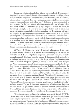 Extremo Oriente Médio,Admirável Mundo Novo 51
Por sua vez, a Declaração de Balfour foi uma correspondência do governo bri-
tânico endereçada ao barão de Rothschild – um dos líderes da comunidade judaica
na Grã-Bretanha. Enquanto a correspondência prometia um lar judeu na Palestina,
não especificava como seria dado o processo de assentamento judaico e nem mesmo
se na forma de um Estado nacional ou não. A declaração se comprometia ainda a
não prejudicar “os direitos e o status político de comunidades não judias na Pales-
tina” (ENCYCLOPEDIA BRITANNICA, [s.d.]). À época, a maioria dos árabes na
Palestina já via os planos sionistas com suspeita, pois desde o final do século XIX
presenciaram a chegada de judeus sionistas com a intenção de repovoar o país intei-
ro. Enquanto na época judeus compravam terras árabes – vendidas na sua grande
maioria por donos de terra ausentes, muitos dos quais nem mesmo palestinos eram –
os camponeses (que então eram a grande maioria da população palestina) se viam
sem trabalho e sem terra, já que a maioria era substituída por mão de obra judaica
(KHALIDI, 1998). Apesar disso, a falta de clareza na declaração de Balfour permi-
tiu aos britânicos negociar com árabes e judeus sionistas ao mesmo tempo, sem que
fossem completamente desmascarados por um ou por outro.
O Tratado de Sèvres foi o tratado de paz assinado em San Remo entre
o finado Império Otomano e os aliados. Foi assinado depois do Tratado de
Versailles em 1919 (que estipulou a criação da Liga das Nações), mas anulado
em tudo que nele diferia do posterior tratado de Lausanne. Ainda assim, foi o
tratado de Sèvres que consolidou os acordos de partilha do Império Otomano
entre as potências européias, segundo os moldes de Sykes-Picot – com exceção
da Palestina, que acabou sendo transformada em mais um mandato britânico.
Este tratado também propiciou a criação do reino do Hijaz, sob a liderança do
próprio Hussein Bin Ali – posteriormente anexado ao que viria a se tornar a
Arábia Saudita. O reino do Hijaz correspondia então ao leste da atual Arábia
Saudita, mais precisamente, a região de Meca, Medina e o primeiro centro de
expansão do Islã ainda nos tempos de Maomé. Além disso, Sèvres também pos-
sibilitou a criação da Armênia, expandiu as fronteiras gregas, previu a soberania
britânica sobre o Chipre e a criação de um Curdistão ao leste do que hoje é a
Turquia. Destas últimas, apenas a proposta relacionada ao Curdistão foi recha-
çada no posterior Tratado de Lausanne, pois era insatisfatória mesmo do ponto
de vista curdo – já que deixava de fora as terras de demanda curdas dos atuais
Iraque, Síria e Irã. Como Lausanne não voltou a versar sobre o Curdistão, a
demanda de autonomia curda, de várias formas distintas, persiste até hoje.
Tanto sionistas quanto árabes tinham assinado o tratado de Sèvres (UNISPAL,
2011a), mas como se verificará mais adiante, a elite árabe que assinou o documento
estava longe de representar os árabes como um todo. Vale apontar também que quan-
do entrevistado sobre o Tratado de Sèvres, Lord Arthur Balfour afirmou que os man-
datos tinham sido uma limitação imposta pelas próprias potências que conquistaram
 