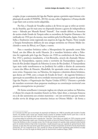 revista tempo do mundo | rtm | v. 3 | n. 2 | ago. 2011
52
a região, já que a autonomia da Liga das Nações apenas a permitia supervisionar a im-
plantação do acordo (UNISPAL, 2011b); ou seja, cabia à Inglaterra e à França decidir
o que fazer com as terras recém-adquiridas.
Por fim, o Tratado de Versailles anulou o de Sèvres no que se refere ao territó-
rio da Anatólia, que foi mais uma vez disputado durante a guerra de independência
turca – liderada por Mustafa Kemal “Ataturk”. Esse tratado definiu as fronteiras
do recém-criado Estado da Turquia sobre os escombros do Império Otomano e foi
ratificado em 1924 por ela mesma, mas também pela Grã-Bretanha, Japão, Grécia e
Itália; e finalmente então registrada nos arquivos da Liga das Nações. Neste tratado
a Turquia formalmente abdicava de seus antigos territórios no Oriente Médio (in-
cluindo o norte da África), no Chipre, e outros.
Para o mandato britânico sobre a Mesopotâmia foi apontado como líder
Faisal, um dos filhos do xerife Hussein. Já o mandato britânico sobre a Pales-
tina foi registrado pela Liga das Nações em 1920 na conferência de San Remo.
Em 1922 a potência mandatária, a Grã-Bretanha, através do chamado Memo-
rando da Transjordânia, separou então o território da Transjordânia (aqueles a
leste do Rio Jordão) daquele da Palestina (à oeste do Rio Jordão). À Transjordânia
(que mais tarde transformou-se na Jordânia) foi cedido o direito de autonomia
e outro dos filhos de Hussein, Abudullah, foi apontado como soberano sobre o
novo reino. Enquanto isso, na Palestina, foi imposto o domínio direto britânico,
que durou até 1948, com a criação do Estado de Israel – de sugestão britânica e
aprovação na assembleia da nova entidade internacional criada a partir da própria
Liga das Nações: a Organização das Nações Unidas (ONU).8
Durante o período
do mandato ocorreram duas pequenas mudanças na constituição territorial com
grandes consequências no presente.9
De forma semelhante à intenção inglesa em relação aos judeus na Palestina,
o Líbano foi criação do mandato francês na Síria. Quer dizer, a intenção francesa
era a de dar autonomia aos cristãos maronitas – em um território que por muitos
séculos serviu de abrigo para minorias étnicas no Oriente Médio – de forma a
8. A Comissão da ONU que se encarregou da repartição da Palestina em 1948 foi presidida pelo brasileiro Osvaldo
Aranha. Há também quem insista que naquela mesma ocasião foi também Osvaldo Aranha quem deu o voto de
minerva em favor da criação de Israel, mas este é ainda hoje um ponto controverso.
9.A primeira delas foi conhecida como a questão das “SeteVilas” (Kura Saba’a, em árabe): em 1920 o tenente-coronel
britânico Stuart Newcombe sugeriu que a fronteira que dividia as terras do Oriente Próximo entre a Grã-Bretanha e a
França não dividisse as vilas e os grupos sociais. Das 24 vilas que estavam em questão, todas acabaram então fazendo
parte do mandato britânico (hoje então incorporadas a Israel) enquanto que, por sugestão do general francês Henri
Gouraud, as sete vilas xiitas que faziam parte desse grupo de 24 foram incorporadas ao território francês (hoje libanês)
(Schiocchet, 2011a).A segunda foi em 1923, quando as Colinas de Golan foram transferidas pelos britânicos ao julgo
francês da Síria, em troca da região de Metula, parte do atual território israelense (Pappe, 2004).
 