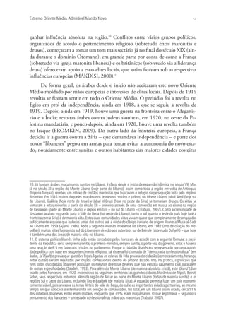 Extremo Oriente Médio,Admirável Mundo Novo 53
ganhar influência absoluta na região.10
Conflitos entre vários grupos políticos,
organizados de acordo o pertencimento religioso (sobretudo entre maronitas e
drusos), começaram a tomar um tom mais sectário já no final do século XIX (ain-
da durante o domínio Otomano), em grande parte por conta de como a França
(sobretudo via igreja maronita libanesa) e os britânicos (sobretudo via a liderança
drusa) ofereceram apoio a estas elites locais, que assim ficavam sob as respectivas
influências europeias (MAKDISI, 2000).11
De forma geral, os árabes desde o início não aceitaram este novo Oriente
Médio moldado por mãos europeias e interesses de elites locais. Depois de 1919
revoltas se fizeram sentir em todo o Oriente Médio. O prelúdio foi a revolta no
Egito em prol da independência, ainda em 1918, a que se seguiu a revolta de
1919. Depois, ainda em 1919, houve uma guerra na fronteira entre o Afeganis-
tão e a Índia; revoltas árabes contra judeus sionistas, em 1920, no oeste da Pa-
lestina mandatária; e pouco depois, ainda em 1920, houve uma revolta também
no Iraque (FROMKIN, 2009). Do outro lado da fronteira europeia, a França
decidiu ir à guerra contra a Síria – que demandava independência – e parte dos
novos “libaneses” pegou em armas para tentar evitar a autonomia do novo esta-
do, notadamente entre sunitas e outros habitantes das maiores cidades costeiras
10. Já haviam árabes muçulmanos sunitas no Líbano, é claro, desde o início da expansão islâmica no século VII. Mas
já no século XI a região do Monte Líbano (hoje parte do Líbano), assim como toda a região em volta de Antioquia
(hoje na Turquia), recebeu um inﬂuxo de cristãos maronitas que buscavam o refúgio da perseguição feita pelo Império
Bizantino. Em 1016 muitos daqueles muçulmanos (e mesmo cristãos e judeus) no Monte Líbano, Jabal ‘Amil (hoje sul
do Líbano), Galileia (hoje norte de Israel) e Jabal el-Druzi (hoje no oeste da Síria) se tornariam drusos. Os xiitas se
somaram a estas minorias a partir do século XII – primeiro através de uma conversão em massa ao xiismo na região
de Kesrawan (parte do Monte Líbano) e depois em Tiro – no sul do Líbano – (Trabulsi, 2007). Como a comunidade de
Kesrawan acabou migrando para o Vale do Beqa (no oeste do Líbano), tanto o sul quanto o leste do país hoje (até a
fronteira com a Síria) é de maioria xiita. Estas duas comunidades xiitas viviam quase que completamente desengajadas
politicamente e quase que isoladas umas das outras até a vinda do clérigo iraniano de origem libanesa Musa al-Sadr
ao Líbano em 1959 (Ajami, 1986). Após a segunda invasão israelense no Líbano, em 1982 (ano de criação do Hiz-
bollah), muitos xiitas fugiram do sul do Líbano em direção aos subúrbios sul de Beirute (sobretudo Dahyeh) – que hoje
é também uma das áreas de maioria xiita no Líbano.
11. O sistema político libanês tinha sido então concebido pelos franceses de acordo com a seguinte fórmula: o presi-
dente da República seria sempre maronita; o primeiro-ministro, sempre sunita; o porta-voz do governo, xiita; e haveria
uma relação de 6:5 em favor dos cristãos no parlamento. Porque o cidadão libanês era representado por uma autori-
dade política com base em seu pertencimento religioso, tal sistema foi chamado de “democracia confessionalista” (em
árabe, ta’iﬁyah) e previa que questões legais ligadas às esferas da vida privada do cidadão (como casamento, herança,
entre outras) seriam reguladas por órgãos confessionais dentro do próprio Estado. Isto, na prática, signiﬁcava que
nem todos os cidadãos libaneses possuíam os mesmos direitos e deveres, que não existiria casamento civil, para além
de outras especiﬁcidades (Saadeh, 1993). Para além do Monte Líbano (de maioria absoluta cristã), este Grand Liban
criado pelos franceses, em 1920, incorporava os seguintes territórios: as grandes cidades litorâneas de Trípoli, Beirut,
Sidon, seus respectivos entornos, além da região de Akkar ao norte do Monte Líbano (todas de maioria sunita); e as
regiões Sul e Leste do Líbano, incluindo Tiro e Baalbek (de maioria xiíta). A equação permitia fazer um país economi-
camente viável, pois anexava às terras férteis do vale do Beqa, do sul e as importantes cidades portuárias, ao mesmo
tempo em que colocava a elite maronita em posição de comandados. No total, em um Líbano assim criado, cerca 51%
dos cidadãos libaneses então eram cristãos, enquanto que 49% eram muçulmanos. O que legitimava – segundo o
pensamento dos franceses – um estado confessional nas mãos dos maronitas (Trabulsi, 2007).
 