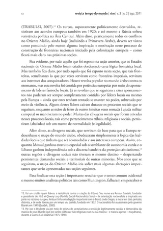 revista tempo do mundo | rtm | v. 3 | n. 2 | ago. 2011
54
(TRABULSI, 2007).12
Os turcos, supostamente politicamente destruídos, re-
sistiram aos acordos europeus também em 1920; e até mesmo a Rússia sofreu
resistência política na Ásia Central. Além disso, praticamente todos os conflitos
no Oriente Médio, ainda hoje (incluindo a Primavera Árabe), devem ser vistos
como possuindo pelo menos alguma inspiração e motivação neste processo de
construção de fronteiras nacionais iniciado pela colonização europeia – como
ficará mais claro nas próximas seções.
Fica evidente, por tudo aquilo que foi exposto na seção anterior, que os Estados
nacionais do Oriente Médio foram criados obedecendo certa lógica fronteiriça local.
Mas também fica claro, por tudo aquilo que foi exposto nesta seção, que tais fron-
teiras, semelhantes às que por vezes serviram como fronteiras imperiais, serviram
aos interesses dos conquistadores. Houve revolta popular no mundo árabe contra os
otomanos, mas esta revolta foi contida por potências europeias por meio do aponta-
mento de líderes fantoche locais. Já as revoltas que se seguiram a estes apontamen-
tos não puderam ser sempre completamente contidas por líderes locais ou mesmo
pela Europa – ainda que estes tenham tentado se manter no poder, sobretudo por
meio da violência. Alguns destes líderes caíram durante os processos sociais que se
seguiram, enquanto as mãos de ferro de outros (muitas vezes somada à ajuda militar
europeia) os mantiveram no poder. Muitas das clivagens sociais que foram ativadas
nesses processos locais, tais como pertencimentos tribais, religiosos e sociais, persis-
tiram (abafadas) sob um manto de normalidade (e legalidade).
Além disso, as clivagens sociais, que serviram de base para que a Europa re-
desenhasse o mapa do mundo árabe, obedeceram simplesmente à lógica das leal-
dades locais que tinham que ser acomodadas e aos interesses europeus. Assim, en-
quanto Mossul ganhou estatuto especial sob o semblante de autonomia curda e o
Líbano ganhou independência sob a discreta bandeira da proteção cristianismo,13
outras regiões e clivagens sociais não tiveram o mesmo destino – despertando
persistentes demandas sociais e territoriais de outras minorias. Nos anos que se
seguiram, o mapa do Oriente Médio iria sofrer mais algumas alterações impor-
tantes que serão apresentadas nas seções seguintes.
Para finalizar esta seção é importante ressaltar que o senso comum ocidental
e mesmo muitos analistas políticos tais como Huntington, falharam em perceber o
12. Foi um cristão quem liderou a resistência contra a criação do Líbano. Seu nome era Antoun Saadeh, fundador
e presidente do Hizb el-Qawmy sury (Partido Social-Nacionalista Sírio) – de orientação nacionalista e inspirado em
parte no nazismo europeu.Antoun tinha uma ligação importante com o Brasil, onde chegou a morar em dois períodos
distintos, e de onde liderou por um tempo seu partido, fundado em 1932. O nacionalista foi assassinado pelo governo
libanês em 1949 (Saadeh, 2000).
13. Por isso o Ocidente viu por meio do prisma do sectarianismo a revolução legitimamente secular e democrática da
maioria do povo libanês (que por razões políticas e não religiosas eram na sua maioria – e maioria apenas – muçulmana),
durante a Guerra Civil Libanesa (1975-1990).
 