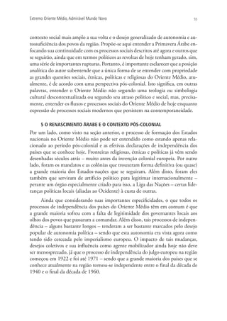 Extremo Oriente Médio,Admirável Mundo Novo 55
contexto social mais amplo a sua volta e o desejo generalizado de autonomia e au-
tossuficiência dos povos da região. Propõe-se aqui entender a Primavera Árabe en-
focando sua continuidade com os processos sociais descritos até agora e outros que
se seguirão, ainda que em termos políticos as revoltas de hoje tenham gerado, sim,
uma série de importantes rupturas. Portanto, é importante esclarecer que a posição
analítica do autor subentende que a única forma de se entender com propriedade
as grandes questões sociais, étnicas, políticas e religiosas do Oriente Médio, atu-
almente, é de acordo com uma perspectiva pós-colonial. Isto significa, em outras
palavras, entender o Oriente Médio não segundo uma teologia ou simbologia
cultural descontextualizada ou segundo seu atraso político e social, mas, precisa-
mente, entender os fluxos e processos sociais do Oriente Médio de hoje enquanto
expressão de processos sociais modernos que persistem na contemporaneidade.
5 O RENASCIMENTO ÁRABE E O CONTEXTO PÓS-COLONIAL
Por um lado, como visto na seção anterior, o processo de formação dos Estados
nacionais no Oriente Médio não pode ser entendido como estando apenas rela-
cionado ao período pós-colonial e as efetivas declarações de independência dos
países que se conhece hoje. Fronteiras religiosas, étnicas e políticas já vêm sendo
desenhadas séculos atrás – muito antes da invenção colonial europeia. Por outro
lado, foram os mandatos e as colônias que trouxeram forma definitiva (ou quase)
a grande maioria dos Estados-nações que se seguiram. Além disso, foram eles
também que serviram de artifício político para legitimar internacionalmente –
perante um órgão especialmente criado para isso, a Liga das Nações – certas lide-
ranças políticas locais (aliadas ao Ocidente) à custa de outras.
Ainda que considerando suas importantes especificidades, o que todos os
processos de independência dos países do Oriente Médio têm em comum é que
a grande maioria sofreu com a falta de legitimidade dos governantes locais aos
olhos dos povos que passaram a comandar. Além disso, tais processos de indepen-
dência – alguns bastante longos – tenderam a ser bastante marcados pelo desejo
popular de autonomia política – sendo que esta autonomia era vista agora como
tendo sido cerceada pelo imperialismo europeu. O impacto de tais mudanças,
desejos coletivos e sua influência como agente mobilizador ainda hoje não deve
ser menosprezado, já que o processo de independência do julgo europeu na região
começou em 1922 e foi até 1971 – sendo que a grande maioria dos países que se
conhece atualmente na região tornou-se independente entre o final da década de
1940 e o final da década de 1960.
 