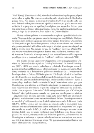 revista tempo do mundo | rtm | v. 3 | n. 2 | ago. 2011
38
“Arab Spring” (Primavera Árabe), vêm desafiando muito daquilo que se julgava
saber sobre a região. No processo, muito do poder significativo de Bin Laden
perdeu força. Para alguns, as revoltas de meados de 2011 no mundo árabe são
uma forma de redenção sociocultural e político-histórica, na qual o passado a ser
redimido é impregnado de significações religiosas que as revoltas deixam para
trás com vistas ao (nosso) admirável mundo novo. De que forma entender hoje,
então, o lugar do islã enquanto força política no Oriente Médio?
Muitos analistas políticos se viram tentados a explicar a possibilidade da cha-
mada Primavera Árabe, que poucos antes haviam sugerido tangibilidade. Onde es-
tariam os atores políticos capazes de transformar a região desta forma? Quais seriam
as elites políticas por detrás desse processo, os laços transnacionais e os interesses
das grandes potências? Mal sabia a maioria que o principal agente estava logo ali ao
lado: o próprio povo. Não sabiam por que no “Ocidente” o povo do Oriente Mé-
dio evocava outras formas imaginárias. Formas estas, atualmente, sobretudo pós-11
de setembro, dominadas pelas representações de um conflito entendido enquanto
ontológico entre as forças culturais do “Ocidente” e as forças culturais do “Islã”.
Um mundo no qual a perspectiva hegemônica sobre as relações entre o Oci-
dente e o Oriente Médio é aquela do “clash of civilizations” de Samuel Hunting-
ton (1993; 1996), um mundo radicalmente polarizado. E muito por conta de
pessoas como Samuel Huntington, tal tem sido cada vez mais nosso tempo. Quer
dizer, ao menos até o florescimento político de meados de 2011. Nesse mundo
huntingtoniano, o Oriente Médio faz parte da “Civilização Islâmica” – classifica-
da não de acordo com a unilinearidade típica da história positivista, mas de acor-
do com uma plurilinearidade antropológica similar àquela do clássico – e para a
antropologia moderna, finado – conceito de “raça”. Isto equivale a dizer que, para
Huntington e seus adeptos, as civilizações são plurais em suas origens e segundo
suas características intrínsecas; e que estas categorias intrínsecas são essenciais.
Assim, esta perspectiva “culturalista” de Huntington entende que a “Civilização
Islâmica” não é politicamente atrasada, mas quase que ontologicamente distinta
– argumento que, em uma perversão lógica, acha espaço fértil em um mundo
pluralista e relativista tal como o mundo ocidental de hoje. Huntington toma o
termo clash of civilizations (choque de civilizações) emprestado de Bernard Lewis
(LEWIS, 1990). Lewis é um especialista no mundo árabe e muçulmano cujo
enfoque está tipicamente em temas como “as raízes da ira muçulmana” ou “o que
deu errado no mundo árabe”, já rendeu um lugar de destaque ao autor como
inimigo do islã – que foi taxado por falta de neutralidade por conta de sua origem
judaica. No entanto, existem aqueles que defendem que Lewis, diferentemente de
Huntington, acredita que o suposto radicalismo inerente aos árabes e muçulma-
nos hoje é um desenvolvimento do século XX, que não encontra justificativa nos
textos islâmicos ou na tradição islâmica.
 