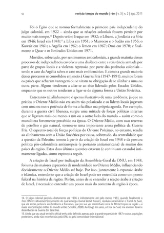 revista tempo do mundo | rtm | v. 3 | n. 2 | ago. 2011
56
Foi o Egito que se tornou formalmente o primeiro país independente do
julgo colonial, em 1922 – ainda que as relações coloniais fossem persistir por
muito mais tempo.14
Depois veio o Iraque em 1932; o Líbano, a Jordânia e a Síria
em 1946; Israel em 1948;15
a Líbia em 1951; o Marrocos e o Sudão em 1956; o
Kuwait em 1961; a Argélia em 1962; o Iêmen em 1967; Omã em 1970; e final-
mente o Qatar e os Emirados Unidos em 1971.
Movidos, sobretudo, por sentimentos anticoloniais, a grande maioria desses
processos de independência envolveu uma dialética entre a resistência armada por
parte de grupos locais e a violenta repressão por parte das potências coloniais –
sendo o caso da Argélia talvez o caso mais emblemático. E como a grande maioria
desses processos se consolidou em meio à Guerra Fria (1947-1991), muitos foram
os países que acharam vantagem ou se viram na obrigação de se alinhar a uma ou
outra parte. Alguns tenderam a aliar-se ao eixo liderado pelos Estados Unidos,
enquanto que os outros tenderam a ligar-se de alguma forma a União Soviética.
Entretanto tal alinhamento é apenas ilustrativo de uma tendência, já que na
prática o Oriente Médio não era assim tão polarizado e os líderes locais jogavam
com uma ou outra potência de forma a facilitar sua própria agenda. Por exemplo,
durante a guerra civil libanesa, surgiu uma miríade de forças políticas internas
que se ligavam mais ou menos a um ou a outro lado do mundo – assim como o
mundo era fortemente percebido na época. O Oriente Médio, com suas reservas
de petróleo e gás natural, tornou-se uma importante arena política da Guerra
Fria. O espectro total de forças políticas do Oriente Próximo, no entanto, tendia
ao alinhamento com a União Soviética por causa, sobretudo, da centralidade que
a questão da Palestina tomou à partir da criação de Israel em 1948 e da postura
política pós-colonialista antieuropeia (e portanto antiamericana) de muitos dos
países da região. Estas duas últimas questões estavam (e continuam estando) inti-
mamente ligadas, como exposto a seguir.
A criação de Israel por indicação da Assembleia-Geral da ONU, em 1948,
foi uma das maiores expressões da modernidade no Oriente Médio, influenciando
decisivamente o Oriente Médio até hoje. Por isso, juntamente à expansão árabe
e islâmica, entende-se que a criação de Israel pode ser entendida como um ponto
fulcral na história da região. Porém, antes de se entender a reação árabe à criação
de Israel, é necessário entender um pouco mais do contexto da região à época.
14. O julgo colonial persistiu diretamente até 1936 e indiretamente até pelo menos 1953, quando ﬁnalmente o
Free Ofﬁcers Movement (movimento do qual emergiu Gamal Abdel Nasser), resolveu nacionalizar o Canal de Suez,
que até então pertencia aos britânicos e franceses, que por sua vez mantinham cerca de 80 mil tropas na região – a
maior concentração militar do mundo então (Scholze, 2008). Ao longo dos anos, a Crise de Suez iria envolver Israel e
desembocar na Guerra dos Seis Dias.
15.Ainda que seu atual território oﬁcial tenha sido deﬁnido apenas após a grande expansão de 1967 e outras aquisições
posteriores, ainda não reconhecidas pela ONU ou pela comunidade internacional.
 