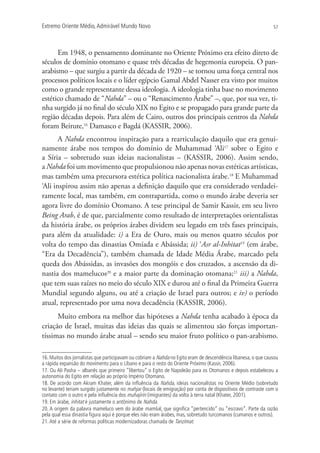 Extremo Oriente Médio,Admirável Mundo Novo 57
Em 1948, o pensamento dominante no Oriente Próximo era efeito direto de
séculos de domínio otomano e quase três décadas de hegemonia europeia. O pan-
arabismo – que surgiu a partir da década de 1920 – se tornou uma força central nos
processos políticos locais e o líder egípcio Gamal Abdel Nasser era visto por muitos
como o grande representante dessa ideologia. A ideologia tinha base no movimento
estético chamado de “Nahda” – ou o “Renascimento Árabe” –, que, por sua vez, ti-
nha surgido já no final do século XIX no Egito e se propagado para grande parte da
região décadas depois. Para além de Cairo, outros dos principais centros da Nahda
foram Beirute,16
Damasco e Bagdá (KASSIR, 2006).
A Nahda encontrou inspiração para a rearticulação daquilo que era genui-
namente árabe nos tempos do domínio de Muhammad ‘Ali17
sobre o Egito e
a Síria – sobretudo suas ideias nacionalistas – (KASSIR, 2006). Assim sendo,
a Nahda foi um movimento que propulsionou não apenas novas estéticas artísticas,
mas também uma precursora estética política nacionalista árabe.18
E Muhammad
‘Ali inspirou assim não apenas a definição daquilo que era considerado verdadei-
ramente local, mas também, em contrapartida, como o mundo árabe deveria ser
agora livre do domínio Otomano. A tese principal de Samir Kassir, em seu livro
Being Arab, é de que, parcialmente como resultado de interpretações orientalistas
da história árabe, os próprios árabes dividem seu legado em três fases principais,
para além da atualidade: i) a Era de Ouro, mais ou menos quatro séculos por
volta do tempo das dinastias Omíada e Abássida; ii) ‘Asr al-Inhitat19
(em árabe,
“Era da Decadência”), também chamada de Idade Média Árabe, marcado pela
queda dos Abássidas, as invasões dos mongóis e dos cruzados, a ascensão da di-
nastia dos mamelucos20
e a maior parte da dominação otomana;21
iii) a Nahda,
que tem suas raízes no meio do século XIX e durou até o final da Primeira Guerra
Mundial segundo alguns, ou até a criação de Israel para outros; e iv) o período
atual, representado por uma nova decadência (KASSIR, 2006).
Muito embora na melhor das hipóteses a Nahda tenha acabado à época da
criação de Israel, muitas das ideias das quais se alimentou são forças importan-
tíssimas no mundo árabe atual – sendo seu maior fruto político o pan-arabismo.
16. Muitos dos jornalistas que participavam ou cobriam a Nahda no Egito eram de descendência libanesa, o que causou
a rápida expansão do movimento para o Líbano e para o resto do Oriente Próximo (Kassir, 2006).
17. Ou Ali Pasha – albanês que primeiro “libertou” o Egito de Napoleão para os Otomanos e depois estabeleceu a
autonomia do Egito em relação ao próprio Império Otomano.
18. De acordo com Akram Khater, além da inﬂuência da Nahda, ideias nacionalistas no Oriente Médio (sobretudo
no levante) teriam surgido justamente no mahjar (locais de emigração) por conta de dispositivos de contraste com o
contato com o outro e pela inﬂuência dos muhajirin (imigrantes) da volta à terra natal (Khater, 2001).
19. Em árabe, inhitat é justamente o antônimo de Nahda.
20. A origem da palavra mameluco vem do árabe mamluk, que signiﬁca “pertencido” ou “escravo”. Parte da razão
pela qual essa dinastia ﬁgura aqui é porque eles não eram árabes, mas, sobretudo turcomanos (cumanos e outros).
21.Até a série de reformas políticas modernizadoras chamada de Tanzimat.
 