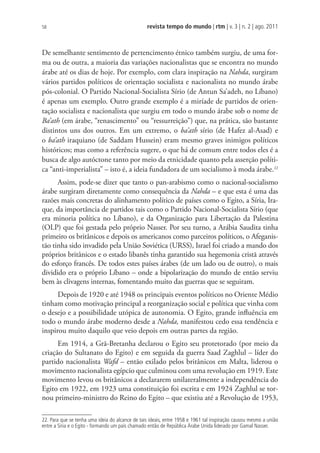 revista tempo do mundo | rtm | v. 3 | n. 2 | ago. 2011
58
De semelhante sentimento de pertencimento étnico também surgiu, de uma for-
ma ou de outra, a maioria das variações nacionalistas que se encontra no mundo
árabe até os dias de hoje. Por exemplo, com clara inspiração na Nahda, surgiram
vários partidos políticos de orientação socialista e nacionalista no mundo árabe
pós-colonial. O Partido Nacional-Socialista Sírio (de Antun Sa’adeh, no Líbano)
é apenas um exemplo. Outro grande exemplo é a miríade de partidos de orien-
tação socialista e nacionalista que surgiu em todo o mundo árabe sob o nome de
Ba’ath (em árabe, “renascimento” ou “ressurreição”) que, na prática, são bastante
distintos uns dos outros. Em um extremo, o ba’ath sírio (de Hafez al-Asad) e
o ba’ath iraquiano (de Saddam Hussein) eram mesmo graves inimigos políticos
históricos; mas como a referência sugere, o que há de comum entre todos eles é a
busca de algo autóctone tanto por meio da etnicidade quanto pela asserção políti-
ca “anti-imperialista” – isto é, a ideia fundadora de um socialismo à moda árabe.22
Assim, pode-se dizer que tanto o pan-arabismo como o nacional-socialismo
árabe surgiram diretamente como consequência da Nahda – e que esta é uma das
razões mais concretas do alinhamento político de países como o Egito, a Síria, Ira-
que, da importância de partidos tais como o Partido Nacional-Socialista Sírio (que
era minoria política no Líbano), e da Organização para Libertação da Palestina
(OLP) que foi gestada pelo próprio Nasser. Por seu turno, a Arábia Saudita tinha
primeiro os britânicos e depois os americanos como parceiros políticos, o Afeganis-
tão tinha sido invadido pela União Soviética (URSS), Israel foi criado a mando dos
próprios britânicos e o estado libanês tinha garantido sua hegemonia cristã através
do esforço francês. De todos estes países árabes (de um lado ou de outro), o mais
dividido era o próprio Líbano – onde a bipolarização do mundo de então serviu
bem às clivagens internas, fomentando muito das guerras que se seguiram.
Depois de 1920 e até 1948 os principais eventos políticos no Oriente Médio
tinham como motivação principal a reorganização social e política que vinha com
o desejo e a possibilidade utópica de autonomia. O Egito, grande influência em
todo o mundo árabe moderno desde a Nahda, manifestou cedo essa tendência e
inspirou muito daquilo que veio depois em outras partes da região.
Em 1914, a Grã-Bretanha declarou o Egito seu protetorado (por meio da
criação do Sultanato do Egito) e em seguida da guerra Saad Zaghlul – líder do
partido nacionalista Wafd – então exilado pelos britânicos em Malta, liderou o
movimento nacionalista egípcio que culminou com uma revolução em 1919. Este
movimento levou os britânicos a declararem unilateralmente a independência do
Egito em 1922, em 1923 uma constituição foi escrita e em 1924 Zaghlul se tor-
nou primeiro-ministro do Reino do Egito – que existiu até a Revolução de 1953,
22. Para que se tenha uma ideia do alcance de tais ideais, entre 1958 e 1961 tal inspiração causou mesmo a união
entre a Síria e o Egito - formando um país chamado então de República Árabe Unida liderado por Gamal Nasser.
 