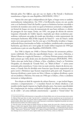Extremo Oriente Médio,Admirável Mundo Novo 59
liderada pelos Free Officers, que por sua vez depôs o Rei Farouk e finalmente
transformou o Egito em uma República (HOURANI, 1991).23
Apenas dez anos após a independência do Egito, o Iraque torna-se também
nominalmente independente. Em 1932 a Grã-Bretanha entrou em um acordo
com o rei hachemita Faisal (da família a quem os britânicos haviam concedido o
território do mandato anos atrás) no qual os britânicos aceitariam a independên-
cia formal do Iraque em troca da manutenção de suas bases militares e o direito
de passagem de suas tropas. Então, em 1941, um grupo de oficiais do exército
iraquiano (chamados de Golden Square), inspirados por ideais secularistas pan-
arabistas, realizaram um golpe de estado que derrubou o então representante da
monarquia hachemita Abd al-Ilah (regente de Faisal II – neto de Faisal e ainda
muito novo para governar). Isto fez com que a Grã-Bretanha invadisse o Iraque,
utilizando forças estacionadas na Índia e na Jordânia, restabelecendo a monarquia
hachemita, que durou até o novo golpe de estado militar iraquiano de 1958 que
transformou o país em uma República (HOURANI, 1991).
Em 1946 (e depois em 1948) o Oriente Próximo foi novamente politica-
mente redefinido. Para além das especificidades locais – tais como a Palestina, o
Monte Líbano ou a região de Damasco –, o Oriente Próximo possuía uma identi-
dade comum que vinha desde antes do domínio Otomano (HOURANI, 1991).
Toda a área que inclui hoje o Líbano, a Síria, a Jordânia e Israel e os Territórios
Ocupados, era chamada de “Grande Síria”, ou “Bilad al-Sham” –24
assim como
nomeado pelos mamelucos. Como visto na seção anterior, depois da derrota oto-
mana, a Grande Síria foi dividida entre franceses (que ficaram responsáveis pela
parte norte) e Britânicos (que ficaram responsáveis pela parte sul). Enquanto os
franceses dividiram a parte norte em Síria e Líbano, os ingleses dividiram a parte
sul em Jordânia e Palestina. Foi então em 1946 que o Líbano, a Síria e a Jordânia
tornaram-se independentes.
Em relação ao ideal de expansão da cultura francesa – o que incluía língua,
costumes e comportamento –,25
o mandato francês no Líbano obedeceu a um
modelo similar àquele imposto na Argélia décadas antes. Sua maior especificidade
foi a implantação do sistema confessional (ta’ifiyah), baseado no sistema otoma-
no de millet – tal como definido anteriormente – quando o “Grand Liban” foi
23. Esse evento pôs Nasser deﬁnitivamente no mapa político do Oriente Médio como um de seus principais atores sociais.
24. Bilad al-Sham quer dizer em árabe “país do norte” e compreende as terras muçulmanas que se encontravam ao
norte de Meca. Hoje, Sham é como muitos ainda na região chamam a cidade de Damasco. Esse entendimento era em
grande medida cultural, além de político, e serviu como base para o nacionalismo integralista de partidos tais como o
Partido Nacional-socialista Sírio (Hizb al-qawmy Suri).
25. Até hoje existe uma elite árabe de tradição francesa no Líbano, muitos dos quais têm o francês como primeira
língua e o árabe como segunda. Muitos desses se dizem descendentes dos fenícios e alguns (a grande maioria cris-
tãos) chegam mesmo a rejeitar completamente a identidade árabe.A essa ideologia – no sentido descrito por Dumont
(1994) – chama-se de “fenicianismo” (SALIBI, 1971).Apesar da relação histórica devido à expansão marítima Fenícia,
esta ideologia não se encontra em outras regiões árabes tais como a Tunísia, a Líbia ou o Marrocos.
 