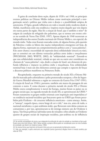 Extremo Oriente Médio,Admirável Mundo Novo 61
À guisa de conclusão desta seção, depois de 1920 e até 1948, os principais
eventos políticos no Oriente Médio tinham como motivação principal a reor-
ganização social e política que vinha com o desejo e a possibilidade utópica de
autonomia. O Egito, grande influência em todo o mundo árabe moderno desde a
Nahda, manifestou cedo esta tendência e inspirou muito daquilo que veio depois
em outras partes da região. Mas foi a criação de Israel, que é também o mito29
de
origem da condição de refugiado dos palestinos, que se tornou um evento críti-
co no sentido de Veena Das (DAS, 1997). Apenas depois de 1948 ocorreram as
independências dos outros Estados nacionais do Oriente Médio e, em especial, do
mundo árabe. Todas estas ficaram marcadas então, de alguma forma, pela questão
da Palestina e todos os líderes das nações independentes emergentes até hoje, de
alguma forma, expressam seu comprometimento político com a “causa palestina”.
Este autor chama a necessidade de expressão dessa solidariedade (sincera ou não),
que se constitui em um idioma vernacular político entre árabes e muçulmanos
(WICKHAM, 2002; WHITE, 2002), de “solidariedade nominal”. Entende-se
que essa solidariedade nominal, voltada ao que um ou outro ator consideram ou
chamam de “causa palestina”, seja, desde a criação de Israel, um elemento de pro-
funda influência e impacto na política árabe e muçulmana. Esta solidariedade
nominal hoje é mais um dos elementos centrais que compõe o espectro de forças
e discursos políticos manifestos na Primavera Árabe.
Recapitulando, enquanto na primeira metade do século XX o Oriente Mé-
dio foi marcado pelo colonialismo e pelos protetorados europeus, o fim da Segun-
da Guerra Mundial submeteu a região ao contexto da Guerra Fria (1947-1991).
A criação de Israel em 1948 é, portanto, também um marco da passagem de um
contexto a outro. E como durante a primeira metade do século XX o Oriente
Médio estava completamente à mercê da Europa, muitos foram os países ou os
grupos sociais que, na segunda metade do século XX, se aproximaram da URSS.30
Foram exatamente os grupos médio-orientais com inspiração anti-imperialista e/
ou tendência nacional-socialista que buscavam apoio na URSS que foram perce-
bidos pelo Ocidente – de crescente influência americana – como ameaça. Assim,
a “ameaça”, naquela época, estava longe de ser o islã,31
mas era, antes de tudo, o
nacional-socialismo e o pan-arabismo árabe, que flertavam com ideias comuns ao
comunismo e, por isso, aproximavam-se do inimigo número um do Ocidente à
época.Tais forças políticas (advindas tanto de reinados e elites aliados ao Ocidente
quanto de grupos sociais de inspiração socialista, pan-arabista ou de influência
29. No sentido antropológico do termo, que independe da atribuição do valor de verdade ou inverdade ao fato quali-
ﬁcado como mito (Lévi-Strauss, 1981). Nesse sentido, a própria ciência pode ser considerada como um mito fundador
da sociedade cujo ideal é ser moderna (Latour, 1994).
30. Da mesma forma que Hajj Amin al-Husseini tinha uma vez se aproximado da Alemanha nazista.
31. Vide, por exemplo, o apoio americano aos mujahidin (santos guerreiros) afegãos frente à invasão soviética por
volta de 1979.
 