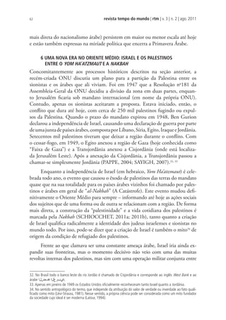 revista tempo do mundo | rtm | v. 3 | n. 2 | ago. 2011
62
mais direta do nacionalismo árabe) persistem em maior ou menor escala até hoje
e estão também expressas na miríade política que encerra a Primavera Árabe.
6 UMA NOVA ERA NO ORIENTE MÉDIO: ISRAEL E OS PALESTINOS
ENTRE O YOM HA’ATZMAUT E A NAKBAH
Concomitantemente aos processos históricos descritos na seção anterior, a
recém-criada ONU discutia um plano para a partição da Palestina entre os
sionistas e os árabes que ali viviam. Foi em 1947 que a Resolução no
181 da
Assembleia-Geral da ONU decidiu a divisão da zona em duas partes, enquan-
to Jerusalém ficaria sob mandato internacional (em nome da própria ONU).
Contudo, apenas os sionistas aceitaram a proposta. Estava iniciado, então, o
conflito que dura até hoje, com cerca de 250 mil palestinos fugindo ou expul-
sos da Palestina. Quando o prazo do mandato expirou em 1948, Ben Gurion
declarou a independência de Israel, causando uma declaração de guerra por parte
deumajuntadepaísesárabes,compostaporLíbano,Síria,Egito,IraqueeJordânia.
Setecentos mil palestinos tiveram que deixar a região durante o conflito. Com
o cessar-fogo, em 1949, o Egito anexou a região de Gaza (hoje conhecida como
“Faixa de Gaza”) e a Transjordânia anexou a Cisjordânia (onde está localiza-
da Jerusalém Leste). Após a anexação da Cisjordânia, a Transjordânia passou a
chamar-se simplesmente Jordânia (PAPPE, 2004; SAYIGH, 2007).32, 33
Enquanto a independência de Israel (em hebraico, Yom Ha’atzmaut) é cele-
brada todo ano, o evento que causou o êxodo de palestinos das terras do mandato
quase que na sua totalidade para os países árabes vizinhos foi chamado por pales-
tinos e árabes em geral de “al-Nakbah” (A Catástrofe). Este evento mudou defi-
nitivamente o Oriente Médio para sempre – informando até hoje as ações sociais
dos sujeitos que de uma forma ou de outra se relacionam com a região. De forma
mais direta, a construção da “palestinidade” e a vida cotidiana dos palestinos é
marcada pela Nakbah (SCHIOCCHET, 2011a; 2011b), tanto quanto a criação
de Israel qualifica radicalmente a identidade dos judeus israelenses e sionistas no
mundo todo. Por isso, pode-se dizer que a criação de Israel é também o mito34
de
origem da condição de refugiado dos palestinos.
Frente ao que clamava ser uma constante ameaça árabe, Israel iria ainda ex-
pandir suas fronteiras, mas o momento decisivo não veio com uma das muitas
revoltas internas dos palestinos, mas sim com uma operação militar conjunta entre
32. No Brasil todo o banco leste do rio Jordão é chamado de Cisjordânia e corresponde ao inglês West Bank e ao
árabe ΍ϝνϑΓ΍ϝύέΏϱΓ
33.Apenas em janeiro de 1949 os Estados Unidos oﬁcialmente reconheceram tanto Israel quanto a Jordânia.
34. No sentido antropológico do termo, que independe da atribuição do valor de verdade ou inverdade ao fato quali-
ﬁcado como mito (Lévi-Strauss, 1981). Nesse sentido, a própria ciência pode ser considerada como um mito fundador
da sociedade cujo ideal é ser moderna (Latour, 1994).
 