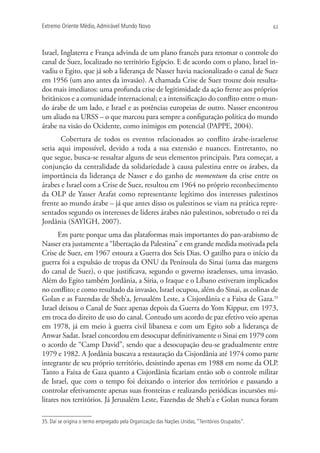 Extremo Oriente Médio,Admirável Mundo Novo 63
Israel, Inglaterra e França advinda de um plano francês para retomar o controle do
canal de Suez, localizado no território Egípcio. E de acordo com o plano, Israel in-
vadiu o Egito, que já sob a liderança de Nasser havia nacionalizado o canal de Suez
em 1956 (um ano antes da invasão). A chamada Crise de Suez trouxe dois resulta-
dos mais imediatos: uma profunda crise de legitimidade da ação frente aos próprios
britânicos e a comunidade internacional; e a intensificação do conflito entre o mun-
do árabe de um lado, e Israel e as potências europeias de outro. Nasser encontrou
um aliado na URSS – o que marcou para sempre a configuração política do mundo
árabe na visão do Ocidente, como inimigos em potencial (PAPPE, 2004).
Cobertura de todos os eventos relacionados ao conflito árabe-israelense
seria aqui impossível, devido a toda a sua extensão e nuances. Entretanto, no
que segue, busca-se ressaltar alguns de seus elementos principais. Para começar, a
conjunção da centralidade da solidariedade à causa palestina entre os árabes, da
importância da liderança de Nasser e do ganho de momentum da crise entre os
árabes e Israel com a Crise de Suez, resultou em 1964 no próprio reconhecimento
da OLP de Yasser Arafat como representante legítimo dos interesses palestinos
frente ao mundo árabe – já que antes disso os palestinos se viam na prática repre-
sentados segundo os interesses de líderes árabes não palestinos, sobretudo o rei da
Jordânia (SAYIGH, 2007).
Em parte porque uma das plataformas mais importantes do pan-arabismo de
Nasser era justamente a “libertação da Palestina” e em grande medida motivada pela
Crise de Suez, em 1967 estoura a Guerra dos Seis Dias. O gatilho para o início da
guerra foi a expulsão de tropas da ONU da Península do Sinai (uma das margens
do canal de Suez), o que justificava, segundo o governo israelenses, uma invasão.
Além do Egito também Jordânia, a Síria, o Iraque e o Líbano estiveram implicados
no conflito; e como resultado da invasão, Israel ocupou, além do Sinai, as colinas de
Golan e as Fazendas de Sheb’a, Jerusalém Leste, a Cisjordânia e a Faixa de Gaza.35
Israel deixou o Canal de Suez apenas depois da Guerra do Yom Kippur, em 1973,
em troca do direito de uso do canal. Contudo um acordo de paz efetivo veio apenas
em 1978, já em meio à guerra civil libanesa e com um Egito sob a liderança de
Anwar Sadat. Israel concordou em desocupar definitivamente o Sinai em 1979 com
o acordo de “Camp David”, sendo que a desocupação deu-se gradualmente entre
1979 e 1982. A Jordânia buscava a restauração da Cisjordânia até 1974 como parte
integrante de seu próprio território, desistindo apenas em 1988 em nome da OLP.
Tanto a Faixa de Gaza quanto a Cisjordânia ficariam então sob o controle militar
de Israel, que com o tempo foi deixando o interior dos territórios e passando a
controlar efetivamente apenas suas fronteiras e realizando periódicas incursões mi-
litares nos territórios. Já Jerusalém Leste, Fazendas de Sheb’a e Golan nunca foram
35. Daí se origina o termo empregado pela Organização das Nações Unidas, “Territórios Ocupados”.
 