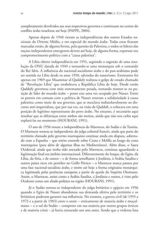 revista tempo do mundo | rtm | v. 3 | n. 2 | ago. 2011
64
completamente devolvidos aos seus respectivos governos e continuam no centro do
conflito árabe-israelense até hoje (PAPPE, 2004).
Apenas depois de 1948 vieram as independências dos outros Estados na-
cionais do Oriente Médio, e em especial do mundo árabe. Todas estas ficaram
marcadas então, de alguma forma, pela questão da Palestina, e todos os líderes das
nações independentes emergentes devem até hoje, de alguma forma, expressar seu
comprometimento político com a “causa palestina”.
A Líbia obteve independência em 1951, seguindo a sugestão de uma reso-
lução da ONU datada de 1949 e tornando-se uma monarquia sob o comando
do Rei Idris. A influência do nacional-socialismo árabe e do pan-arabismo pode
ser sentida na Líbia desde os anos 1950, advindas do nasserismo. Entretanto foi
apenas em 1969 que Muammar al-Qaddafy realizou o golpe de estado chamado
de “Revolução Líbia” que estabeleceu a República Líbia de hoje. Desde então
Qaddafy governou com mão extremamente pesada, tentando manter-se na po-
sição de líder do mundo árabe – posto esse uma vez ocupado por Nasser. Entre
os pontos em comum com a política de Nasser estavam a solidariedade à causa
palestina como mote de seu governo, que se mesclava indissoluvelmente ao dis-
curso anti-imperialista, que por sua vez, na visão de Qaddafi, o colocava em uma
posição de legítimo representante do povo árabe. No entanto, é necessário aqui
ressaltar que as diferenças entre ambos são muitas, ainda que não nos caiba aqui
explorá-las no momento (HOURANI, 1991).
O ano de 1956 trouxe a independência do Marrocos, do Sudão e da Tunísia.
O Marrocos tornou-se independente do julgo colonial francês, ainda que parte do
território clamado pelo governo marroquino continue ainda em disputa, sobretu-
do com a Espanha – que retém controle sobre Ceuta e Melilla ao longo da costa
marroquina (para além de algumas ilhas no Mediterrâneo). Além disso, o Saara
Ocidental, ainda que tenha sido anexado pelo Marrocos, continua aguardando a
legitimação final em âmbito internacional. Diferentemente do Iraque, do Egito, da
Líbia, da Síria, e de outros – e de forma semelhante à Jordânia, à Arábia Saudita e
outros países ricos em petróleo no Golfo Pérsico – o Marrocos nunca passou por
uma fase nacional-socialista árabe, e retém até hoje a forma originária monárqui-
ca legitimada pelas potências europeias a partir da queda do Império Otomano.
Assim, o Marrocos, assim como a Arábia Saudita, a Jordânia e outros, é visto pelo
Ocidente como um aliado político na região (HOURANI, 1991).
Já o Sudão tornou-se independente do julgo britânico e egípcio em 1956
quando o Egito de Nasser abandonou sua demanda efetiva pelo território e os
britânicos puderam garantir sua influência. No entanto, a guerra civil (de 1955 a
1972 e a partir de 1983) entre o norte – etnicamente de maioria árabe e muçul-
mano – e o sul do Sudão – composto em sua maioria por outros grupos étnicos
e de maioria cristã – já havia estourado um ano antes. Sendo que a violenta luta
 