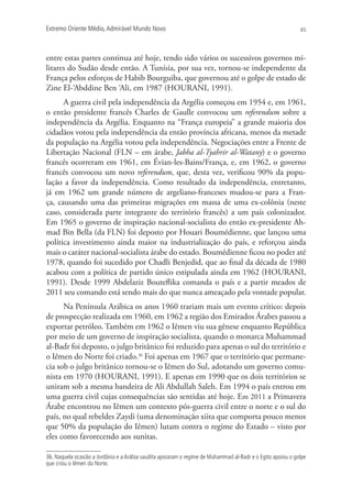 Extremo Oriente Médio,Admirável Mundo Novo 65
entre estas partes continua até hoje, tendo sido vários os sucessivos governos mi-
litares do Sudão desde então. A Tunísia, por sua vez, tornou-se independente da
França pelos esforços de Habib Bourguiba, que governou até o golpe de estado de
Zine El-‘Abddine Ben ‘Ali, em 1987 (HOURANI, 1991).
A guerra civil pela independência da Argélia começou em 1954 e, em 1961,
o então presidente francês Charles de Gaulle convocou um referendum sobre a
independência da Argélia. Enquanto na “França europeia” a grande maioria dos
cidadãos votou pela independência da então província africana, menos da metade
da população na Argélia votou pela independência. Negociações entre a Frente de
Libertação Nacional (FLN – em árabe, Jabha al-Tyahrir al-Watany) e o governo
francês ocorreram em 1961, em Évian-les-Bains/França, e, em 1962, o governo
francês convocou um novo referendum, que, desta vez, verificou 90% da popu-
lação a favor da independência. Como resultado da independência, entretanto,
já em 1962 um grande número de argeliano-franceses mudou-se para a Fran-
ça, causando uma das primeiras migrações em massa de uma ex-colônia (neste
caso, considerada parte integrante do território francês) a um país colonizador.
Em 1965 o governo de inspiração nacional-socialista do então ex-presidente Ah-
mad Bin Bella (da FLN) foi deposto por Houari Boumédienne, que lançou uma
política investimento ainda maior na industrialização do país, e reforçou ainda
mais o caráter nacional-socialista árabe do estado. Boumédienne ficou no poder até
1978, quando foi sucedido por Chadli Benjedid, que ao final da década de 1980
acabou com a política de partido único estipulada ainda em 1962 (HOURANI,
1991). Desde 1999 Abdelaziz Bouteflika comanda o país e a partir meados de
2011 seu comando está sendo mais do que nunca ameaçado pela vontade popular.
Na Península Arábica os anos 1960 trariam mais um evento crítico: depois
de prospecção realizada em 1960, em 1962 a região dos Emirados Árabes passou a
exportar petróleo. Também em 1962 o Iêmen viu sua gênese enquanto República
por meio de um governo de inspiração socialista, quando o monarca Muhammad
al-Badr foi deposto, o julgo britânico foi reduzido para apenas o sul do território e
o Iêmen do Norte foi criado.36
Foi apenas em 1967 que o território que permane-
cia sob o julgo britânico tornou-se o Iêmen do Sul, adotando um governo comu-
nista em 1970 (HOURANI, 1991). E apenas em 1990 que os dois territórios se
uniram sob a mesma bandeira de Ali Abdullah Saleh. Em 1994 o país entrou em
uma guerra civil cujas consequências são sentidas até hoje. Em 2011 a Primavera
Árabe encontrou no Iêmen um contexto pós-guerra civil entre o norte e o sul do
país, no qual rebeldes Zaydi (uma denominação xiita que comporta pouco menos
que 50% da população do Iêmen) lutam contra o regime do Estado – visto por
eles como favorecendo aos sunitas.
36. Naquela ocasião a Jordânia e a Arábia saudita apoiaram o regime de Muhammad al-Badr e o Egito apoiou o golpe
que criou o Iêmen do Norte.
 