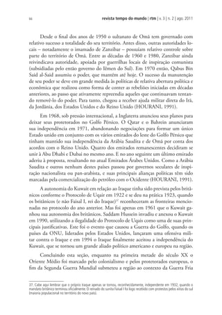 revista tempo do mundo | rtm | v. 3 | n. 2 | ago. 2011
66
Desde o final dos anos de 1950 o sultanato de Omã tem governado com
relativo sucesso a totalidade do seu território. Antes disso, outras autoridades lo-
cais – notadamente o imamado de Zanzibar – possuíam relativo controle sobre
parte do território de Omã. Entre as décadas de 1960 e 1980, Zanzibar ainda
reivindicava autoridade, apoiada por guerrilhas locais de inspiração comunista
(subsidiadas pelo então governo do Iêmen do Sul). Em 1970 então, Qabus Bin
Said al-Said assumiu o poder, que mantém até hoje. O sucesso da manutenção
de seu poder se deve em grande medida às políticas de relativa abertura política e
econômica que realizou como forma de conter as rebeliões iniciadas em décadas
anteriores, ao passo que ativamente repreendia aqueles que continuavam tentan-
do removê-lo do poder. Para tanto, chegou a receber ajuda militar direta do Irã,
da Jordânia, dos Estados Unidos e do Reino Unido (HOURANI, 1991).
Em 1968, sob pressão internacional, a Inglaterra anunciou seus planos para
deixar seus protetorados no Golfo Pérsico. O Qatar e o Bahrein anunciaram
sua independência em 1971, abandonando negociações para formar um único
Estado unido em conjunto com os vários emirados do leste do Golfo Pérsico que
tinham mantido sua independência da Arábia Saudita e de Omã por conta dos
acordos com o Reino Unido. Quatro dos emirados remanescentes decidiram se
unir à Abu Dhabi e Dubai no mesmo ano. E no ano seguinte um último emirado
aderiu à proposta, resultando no atual Emirados Árabes Unidos. Como a Arábia
Saudita e outros nenhum destes países passou por governos seculares de inspi-
ração nacionalista ou pan-arabista, e suas principais alianças políticas têm sido
marcadas pela comercialização do petróleo com o Ocidente (HOURANI, 1991).
A autonomia do Kuwait em relação ao Iraque tinha sido prevista pelos britâ-
nicos conforme o Protocolo de Uqair em 1922 e se deu na prática 1923, quando
os britânicos (e não Faisal I, rei do Iraque)37
reconheceram as fronteiras mencio-
nadas no protocolo do ano anterior. Mas foi apenas em 1961 que o Kuwait ga-
nhou sua autonomia dos britânicos. Saddam Hussein invadiu e anexou o Kuwait
em 1990, utilizando a ilegalidade do Protocolo de Uqais como uma de suas prin-
cipais justificativas. Este foi o evento que causou a Guerra do Golfo, quando os
países da ONU, liderados pelos Estados Unidos, lançaram uma ofensiva mili-
tar contra o Iraque e em 1994 o Iraque finalmente aceitou a independência do
Kuwait, que se tornou um grande aliado político americano e europeu na região.
Concluindo esta seção, enquanto na primeira metade do século XX o
Oriente Médio foi marcado pelo colonialismo e pelos protetorados europeus, o
fim da Segunda Guerra Mundial submeteu a região ao contexto da Guerra Fria
37. Cabe aqui lembrar que o próprio Iraque apenas se tornou, reconhecidamente, independente em 1932, quando o
mandato britânico terminou oﬁcialmente. O reinado do sunita Faisal I foi logo recebido com protestos pelos xiitas do sul
(maioria populacional no território do novo país).
 