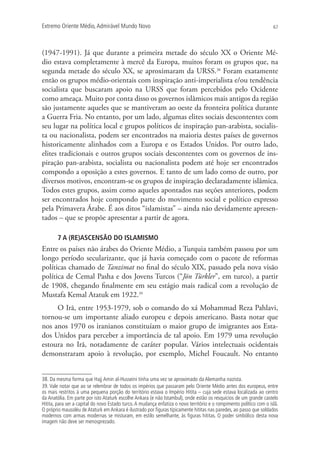 Extremo Oriente Médio,Admirável Mundo Novo 67
(1947-1991). Já que durante a primeira metade do século XX o Oriente Mé-
dio estava completamente à mercê da Europa, muitos foram os grupos que, na
segunda metade do século XX, se aproximaram da URSS.38
Foram exatamente
então os grupos médio-orientais com inspiração anti-imperialista e/ou tendência
socialista que buscaram apoio na URSS que foram percebidos pelo Ocidente
como ameaça. Muito por conta disso os governos islâmicos mais antigos da região
são justamente aqueles que se mantiveram ao oeste da fronteira política durante
a Guerra Fria. No entanto, por um lado, algumas elites sociais descontentes com
seu lugar na política local e grupos políticos de inspiração pan-arabista, socialis-
ta ou nacionalista, podem ser encontrados na maioria destes países de governos
historicamente alinhados com a Europa e os Estados Unidos. Por outro lado,
elites tradicionais e outros grupos sociais descontentes com os governos de ins-
piração pan-arabista, socialista ou nacionalista podem até hoje ser encontrados
compondo a oposição a estes governos. E tanto de um lado como de outro, por
diversos motivos, encontram-se os grupos de inspiração declaradamente islâmica.
Todos estes grupos, assim como aqueles apontados nas seções anteriores, podem
ser encontrados hoje compondo parte do movimento social e político expresso
pela Primavera Árabe. É aos ditos “islamistas” – ainda não devidamente apresen-
tados – que se propõe apresentar a partir de agora.
7 A (RE)ASCENSÃO DO ISLAMISMO
Entre os países não árabes do Oriente Médio, a Turquia também passou por um
longo período secularizante, que já havia começado com o pacote de reformas
políticas chamado de Tanzimat no final do século XIX, passado pela nova visão
política de Cemal Pasha e dos Jovens Turcos (“Jön Türkler”, em turco), a partir
de 1908, chegando finalmente em seu estágio mais radical com a revolução de
Mustafa Kemal Atatuk em 1922.39
O Irã, entre 1953-1979, sob o comando do xá Mohammad Reza Pahlavi,
tornou-se um importante aliado europeu e depois americano. Basta notar que
nos anos 1970 os iranianos constituíam o maior grupo de imigrantes aos Esta-
dos Unidos para perceber a importância de tal apoio. Em 1979 uma revolução
estoura no Irã, notadamente de caráter popular. Vários intelectuais ocidentais
demonstraram apoio à revolução, por exemplo, Michel Foucault. No entanto
38. Da mesma forma que Hajj Amin al-Husseini tinha uma vez se aproximado da Alemanha nazista.
39. Vale notar que ao se relembrar de todos os impérios que passaram pelo Oriente Médio antes dos europeus, entre
os mais restritos à uma pequena porção do território estava o Império Hitita – cuja sede estava localizada ao centro
da Anatólia. Em parte por isto Ataturk escolhe Ankara (e não Istambul), onde estão os resquícios de um grande castelo
Hitita, para ser a capital do novo Estado turco.A mudança enfatiza o novo território e o rompimento político com o islã.
O próprio mausoléu de Ataturk em Ankara é ilustrado por ﬁguras tipicamente hititas nas paredes, ao passo que soldados
modernos com armas modernas se misturam, em estilo semelhante, às ﬁguras hititas. O poder simbólico desta nova
imagem não deve ser menosprezado.
 