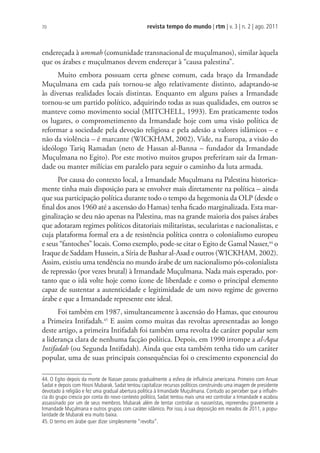 revista tempo do mundo | rtm | v. 3 | n. 2 | ago. 2011
70
endereçada à ummah (comunidade transnacional de muçulmanos), similar àquela
que os árabes e muçulmanos devem endereçar à “causa palestina”.
Muito embora possuam certa gênese comum, cada braço da Irmandade
Muçulmana em cada país tornou-se algo relativamente distinto, adaptando-se
às diversas realidades locais distintas. Enquanto em alguns países a Irmandade
tornou-se um partido político, adquirindo todas as suas qualidades, em outros se
manteve como movimento social (MITCHELL, 1993). Em praticamente todos
os lugares, o comprometimento da Irmandade hoje com uma visão política de
reformar a sociedade pela devoção religiosa e pela adesão a valores islâmicos – e
não da violência – é marcante (WICKHAM, 2002). Vide, na Europa, a visão do
ideólogo Tariq Ramadan (neto de Hassan al-Banna – fundador da Irmandade
Muçulmana no Egito). Por este motivo muitos grupos preferiram sair da Irman-
dade ou manter milícias em paralelo para seguir o caminho da luta armada.
Por causa do contexto local, a Irmandade Muçulmana na Palestina historica-
mente tinha mais disposição para se envolver mais diretamente na política – ainda
que sua participação política durante todo o tempo da hegemonia da OLP (desde o
final dos anos 1960 até a ascensão do Hamas) tenha ficado marginalizada. Esta mar-
ginalização se deu não apenas na Palestina, mas na grande maioria dos países árabes
que adotaram regimes políticos ditatoriais militaristas, secularistas e nacionalistas, e
cuja plataforma formal era a de resistência política contra o colonialismo europeu
e seus “fantoches” locais. Como exemplo, pode-se citar o Egito de Gamal Nasser,44
o
Iraque de Saddam Hussein, a Síria de Bashar al-Asad e outros (WICKHAM, 2002).
Assim, existiu uma tendência no mundo árabe de um nacionalismo pós-colonialista
de repressão (por vezes brutal) à Irmandade Muçulmana. Nada mais esperado, por-
tanto que o islã volte hoje como ícone de liberdade e como o principal elemento
capaz de sustentar a autenticidade e legitimidade de um novo regime de governo
árabe e que a Irmandade represente este ideal.
Foi também em 1987, simultaneamente à ascensão do Hamas, que estourou
a Primeira Intifadah.45
E assim como muitas das revoltas apresentadas ao longo
deste artigo, a primeira Intifadah foi também uma revolta de caráter popular sem
a liderança clara de nenhuma facção política. Depois, em 1990 irrompe a al-Aqsa
Intifadah (ou Segunda Intifadah). Ainda que esta também tenha tido um caráter
popular, uma de suas principais consequências foi o crescimento exponencial do
44. O Egito depois da morte de Nasser passou gradualmente a esfera de inﬂuência americana. Primeiro com Anuar
Sadat e depois com Hosni Mubarak. Sadat tentou capitalizar recursos políticos construindo uma imagem de presidente
devotado à religião e fez uma gradual abertura política à Irmandade Muçulmana. Contudo ao perceber que a inﬂuên-
cia do grupo crescia por conta do novo contexto político, Sadat tentou mais uma vez controlar a Irmandade e acabou
assassinado por um de seus membros. Mubarak além de tentar controlar os nasseristas, repreendeu gravemente a
Irmandade Muçulmana e outros grupos com caráter islâmico. Por isso, à sua deposição em meados de 2011, a popu-
laridade de Mubarak era muito baixa.
45. O termo em árabe quer dizer simplesmente “revolta”.
 