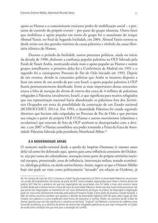 Extremo Oriente Médio,Admirável Mundo Novo 71
apoio ao Hamas e o concomitante crescente poder de mobilização social – e por-
tanto de controle do próprio evento – por parte do grupo islamista. Outro fator
que mobilizou o apoio popular em torno do grupo foi o assassinato do xeique
Ahmed Yassin, no final da Segunda Intifadah, em 2004. Ahmed Yassin tornou-se
desde então um dos grandes mártires da causa palestina e símbolo da causa liber-
tária islâmica do Hamas.
Durante o período da Intifadah, outros processos políticos, ainda no início
da década de 1990, abalaram a confiança popular palestina na OLP liderada pela
Fatah de Yasser Arafat, motivando ainda mais o apoio popular ao Hamas e outros
grupos semelhantes: o primeiro deles foi a Conferência de Madrid em 1991 e o
segundo foi o consequente Processo de Paz de Oslo iniciado em 1993. Depois
de tais eventos, devido às concessões políticas que Arafat se mostrou disposto a
fazer em nome de um acordo de paz com Israel, o apoio popular palestino à OLP
ficaria permanentemente danificado. Entre as mais importantes dessas concessões
estava a falta de menção do direito de retorno dos cerca de 4 milhões de palestinos
refugiados à Palestina (atualmente, Israel), o que significou para muitos refugiados
que sua representação nacional havia abandonado os palestinos fora dos Territó-
rios Ocupados em troca da possibilidade da construção de um Estado nacional
(SCHIOCCHET, 2011a). Em 1994, a Autoridade Palestina foi criada seguindo
diretrizes que haviam sido estipuladas no Processo de Paz de Oslo e que previam
sua criação a partir da própria OLP. O Hamas e outros movimentos (islamistas e
secularistas) que estavam de fora da OLP sentiram-se desrespeitados com a deci-
são, e em 2007 o Hamas consolidou seu poder tomando a Faixa de Gaza da Auto-
ridade Palestina liderada pelo presidente Mamhoud Abbas.46
8 A MODERNIDADE ÁRABE
O contexto médio-oriental desde a queda do Império Otomano (e mesmo antes
dela) tal como foi delineado aqui, aponta para uma influência constante do Ociden-
te, seja por conta do colonialismo, anexação como parte do próprio território nacio-
nal europeu, protetorado, zona de influência, intervenção militar, tratado econômi-
co, ideologia política, ou ainda outros fatores. Assim, sugere-se que o Oriente Médio
hoje não pode ser visto como politicamente “atrasado” em relação ao Ocidente, já
46. No começo de maio de 2011 o Hamas e a Fatah (facção majoritária na OLP e na Autoridade Palestina) anunciaram
um acordo de entendimento.Tal acordo, da parte da OLP, incluía também negociações para incluir o Hamas dentro da
própria OLP. Não foi a primeira vez que tais negociações são anunciadas, mas foi talvez o mais sério anúncio nesse
sentido desde que o Hamas tomou a Faixa de Gaza da autoridade Palestina.Ainda que seja muito cedo para prever até
que ponto tais negociações se reverterão em um novo alinhamento de forças na prática, tal disposição à negociação
pode ser vista como diretamente motivada pela própria Primavera Árabe. Como parte do processo, Ismael Hanyiah, o
líder do Hamas anunciou também que apoiaria a decisão da Autoridade Palestina (AP) de optar pela criação de dois
Estados (um palestino e outro israelense) como forma de solucionar o conﬂito. Porém, ao contrário da AP, o líder do
Hamas apontou que isto não signiﬁcaria a renúncia ao território “original” da Palestina, a renúncia da violência como
forma de resistência, ou a renúncia do direito de retorno dos refugiados palestinos ao que hoje corresponde ao Estado
de Israel como condição sine qua non para a resolução do conﬂito.
 